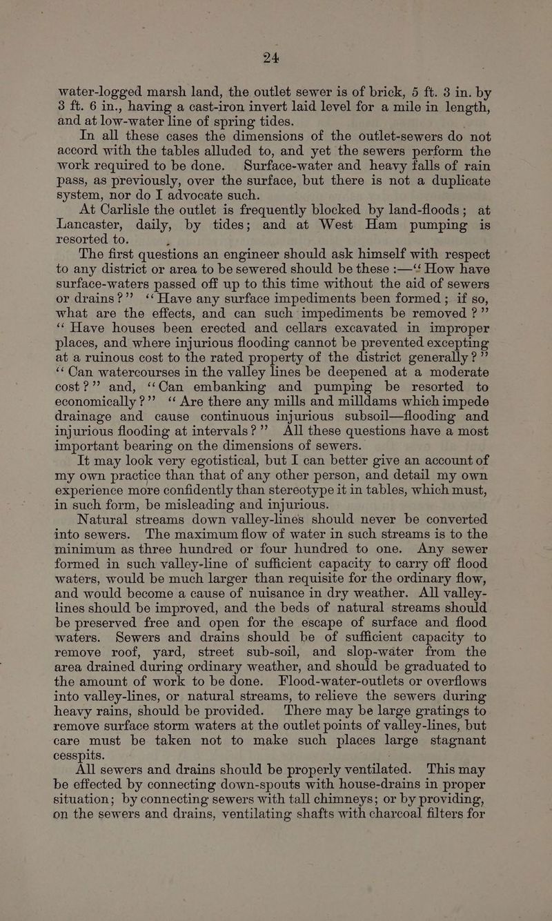 water-logged marsh land, the outlet sewer is of brick, 5 ft. 3 in. by 3 ft. 6 in., having a cast-iron invert laid level for a mile in length, and at low-water line of spring tides. In all these cases the dimensions of the outlet-sewers do not accord with the tables alluded to, and yet the sewers perform the work required to be done. Surface-water and heavy falls of rain pass, as previously, over the surface, but there is not a duplicate system, nor do I advocate such. At Carlisle the outlet is frequently blocked by land-floods; at Lancaster, daily, by tides; and at West Ham pumping is resorted to. : The first questions an engineer should ask himself with respect to any district or area to be sewered should be these :—‘“‘ How have surface-waters passed off up to this time without the aid of sewers or drains?’’ ‘‘ Have any surface impediments been formed ; if so, what are the effects, and can such impediments be removed ?” ‘‘ Have houses been erected and cellars excavated in improper places, and where injurious flooding cannot be prevented excepting at a ruinous cost to the rated property of the district generally? ”’ ‘‘Can watercourses in the valley lines be deepened at a moderate cost?” and, ‘‘Can embanking and pumping be resorted to economically ?’’ ‘Are there any mills and milldams which impede drainage and cause continuous injurious subsoil—flooding and injurious flooding at intervals?’’ All these questions have a most important bearing on the dimensions of sewers. It may look very egotistical, but I can better give an account of my own practice than that of any other person, and detail my own experience more confidently than stereotype it in tables, which must, in such form, be misleading and injurious. Natural streams down valley-lines should never be converted into sewers. The maximum flow of water in such streams is to the minimum as three hundred or four hundred to one. Any sewer formed in such valley-line of sufficient capacity to carry off flood waters, would be much larger than requisite for the ordinary flow, and would become a cause of nuisance in dry weather. All valley- lines should be improved, and the beds of natural streams should be preserved free and open for the escape of surface and flood waters. Sewers and drains should be of sufficient capacity to remove roof, yard, street sub-soil, and slop-water from the area drained during ordinary weather, and should be graduated to the amount of work to be done. Flood-water-outlets or overflows into valley-lines, or natural streams, to relieve the sewers during heavy rains, should be provided. There may be large gratings to remove surface storm waters at the outlet points of valley-lines, but care must be taken not to make such places large stagnant cesspits. All sewers and drains should be properly ventilated. This may be effected by connecting down-spouts with house-drains in proper situation; by connecting sewers with tall chimneys; or by providing, on the sewers and drains, ventilating shafts with charcoal filters for