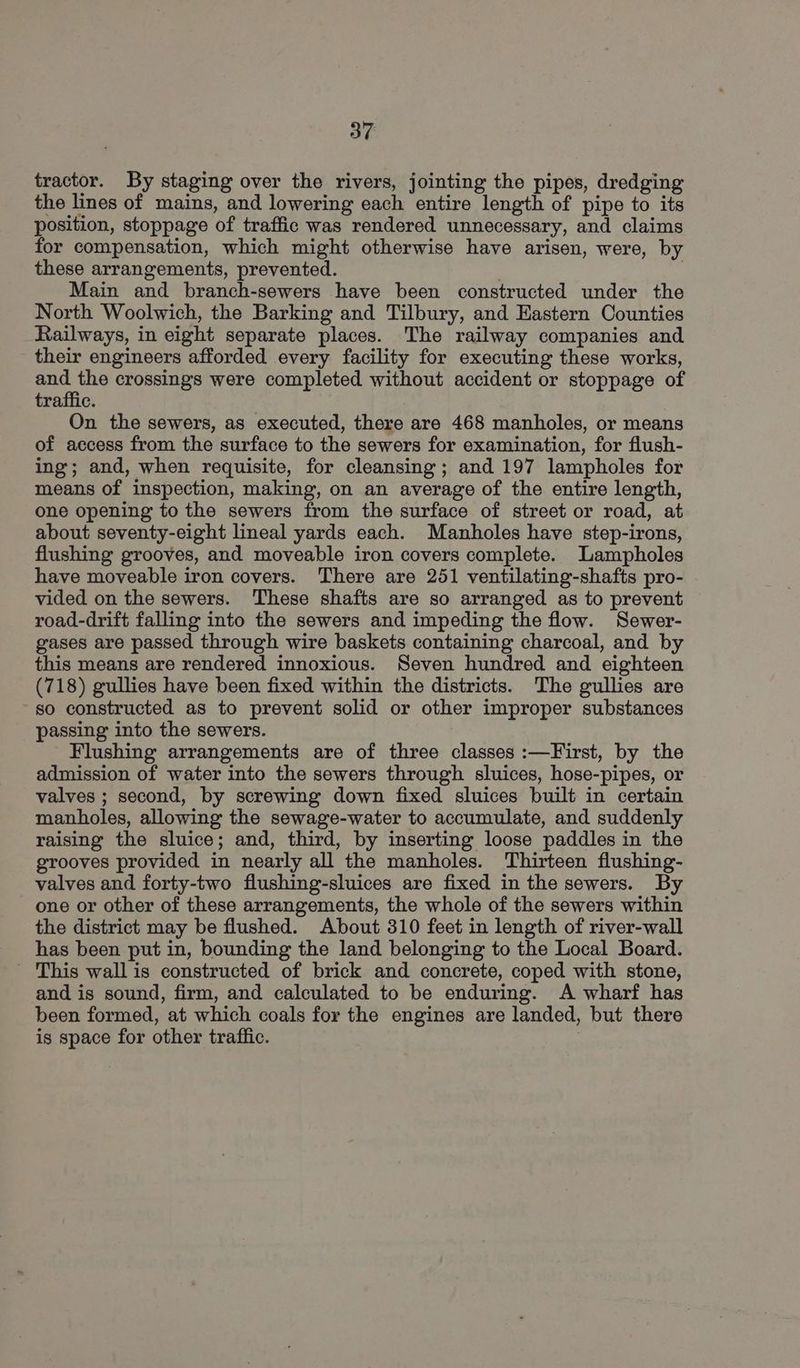 tractor. By staging over the rivers, jointing the pipes, dredging the lines of mains, and lowering each entire length of pipe to its position, stoppage of traffic was rendered unnecessary, and claims for compensation, which might otherwise have arisen, were, by these arrangements, prevented. } Main and branch-sewers have been constructed under the North Woolwich, the Barking and Tilbury, and Eastern Counties Railways, in eight separate places. The railway companies and their engineers afforded every facility for executing these works, ae the crossings were completed without accident or stoppage of traffic. On the sewers, as executed, there are 468 manholes, or means of access from the surface to the sewers for examination, for flush- ing; and, when requisite, for cleansing; and 197 lampholes for means of inspection, making, on an average of the entire length, one opening to the sewers from the surface of street or road, at about seventy-eight lineal yards each. Manholes have step-irons, flushing grooves, and moveable iron covers complete. Lampholes have moveable iron covers. There are 251 ventilating-shafts pro- vided on the sewers. These shafts are so arranged as to prevent road-drift falling into the sewers and impeding the flow. Sewer- gases are passed through wire baskets containing charcoal, and by this means are rendered innoxious. Seven hundred and eighteen (718) gullies have been fixed within the districts. The gullies are so constructed as to prevent solid or other improper substances passing into the sewers. Flushing arrangements are of three classes :—First, by the admission of water into the sewers through sluices, hose-pipes, or valves ; second, by screwing down fixed sluices built in certain manholes, allowing the sewage-water to accumulate, and suddenly raising the sluice; and, third, by inserting loose paddles in the grooves provided in nearly all the manholes. Thirteen flushing- valves and forty-two flushing-sluices are fixed in the sewers. By one or other of these arrangements, the whole of the sewers within the district may be flushed. About 310 feet in length of river-wall has been put in, bounding the land belonging to the Local Board. ' This wall is constructed of brick and concrete, coped with stone, and is sound, firm, and calculated to be enduring. A wharf has been formed, at which coals for the engines are landed, but there is space for other traffic. ;