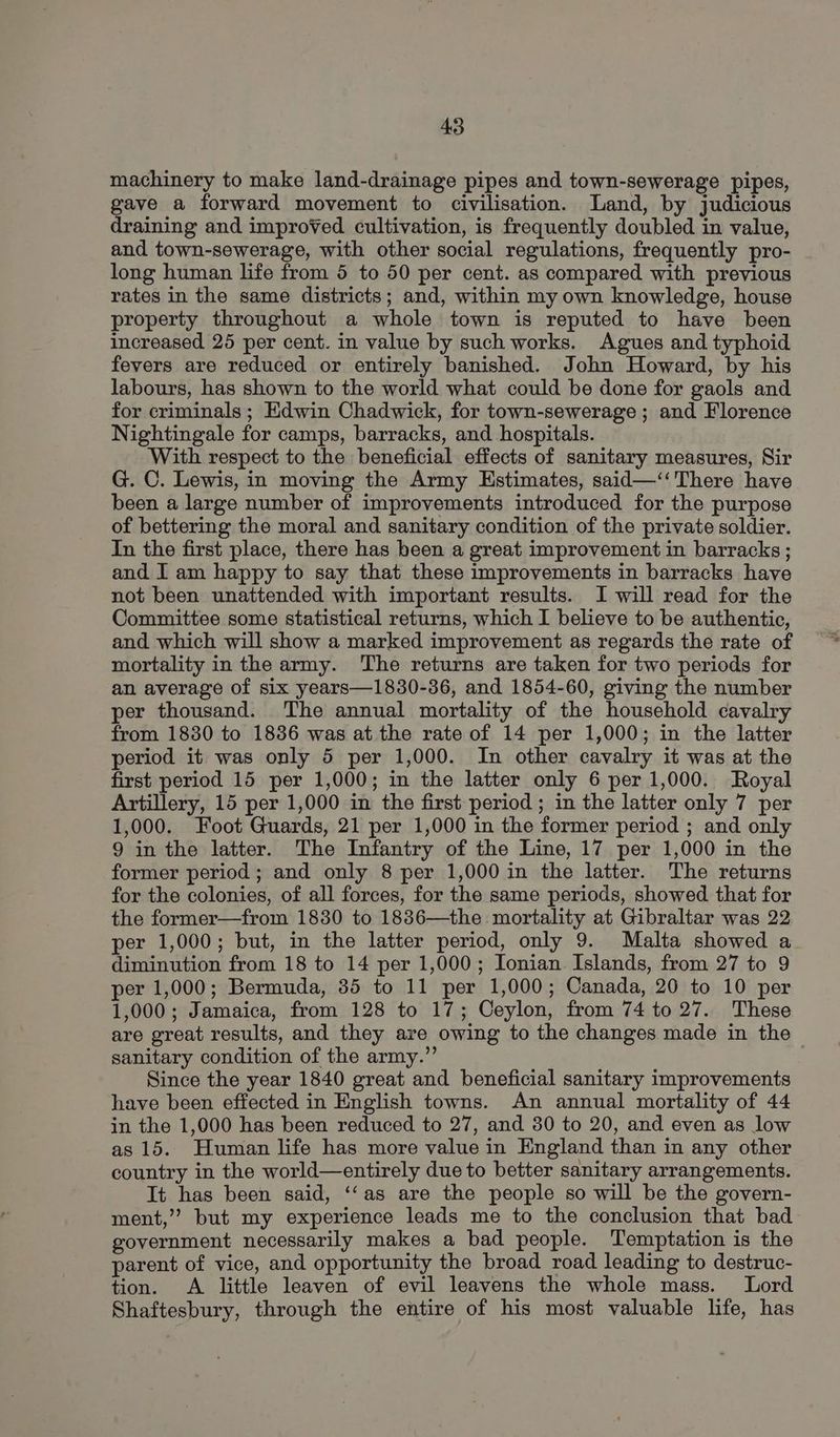 machinery to make land-drainage pipes and town-sewerage pipes, gave a forward movement to civilisation. Land, by judicious draining and improved cultivation, is frequently doubled in value, and town-sewerage, with other social regulations, frequently pro- long human life from 5 to 50 per cent. as compared with previous rates in the same districts; and, within my own knowledge, house property throughout a whole town is reputed to have been increased 25 per cent. in value by such works. Agues and typhoid fevers are reduced or entirely banished. John Howard, by his labours, has shown to the world what could be done for gaols and for criminals ; Edwin Chadwick, for town-sewerage ; and Florence Nightingale for camps, barracks, and hospitals. With respect to the beneficial effects of sanitary measures, Sir G. C. Lewis, in moving the Army Estimates, said—‘‘ There have been a large number of improvements introduced for the purpose of bettering the moral and sanitary condition of the private soldier. In the first place, there has been a great improvement in barracks ; and I am happy to say that these improvements in barracks have not been unattended with important results. I will read for the Committee some statistical returns, which I believe to be authentic, and which will show a marked improvement as regards the rate of mortality in the army. The returns are taken for two periods for an average of six years—1830-36, and 1854-60, giving the number per thousand. The annual mortality of the household cavalry from 1830 to 1836 was at the rate of 14 per 1,000; in the latter period it was only 5 per 1,000. In other cavalry it was at the first period 15 per 1,000; in the latter only 6 per 1,000. Royal Artillery, 15 per 1,000 in the first period ; in the latter only 7 per 1,000. Foot Guards, 21 per 1,000 in the former period ; and only 9 in the latter. The Infantry of the Line, 17 per 1,000 in the former period; and only 8 per 1,000 in the latter. The returns for the colonies, of all forces, for the same periods, showed that for the former—from 1830 to 1836—the mortality at Gibraltar was 22 per 1,000; but, in the latter period, only 9. Malta showed a diminution from 18 to 14 per 1,000; Ionian Islands, from 27 to 9 per 1,000; Bermuda, 85 to 11 per 1,000; Canada, 20 to 10 per 1,000; Jamaica, from 128 to 17; Ceylon, from 74 to 27. These are great results, and they are owing to the changes made in the sanitary condition of the army.”’ Since the year 1840 great and beneficial sanitary improvements have been effected in English towns. An annual mortality of 44 in the 1,000 has been reduced to 27, and 30 to 20, and even as low as 15. Human life has more value in England than in any other country in the world—entirely due to better sanitary arrangements. It has been said, ‘‘as are the people so will be the govern- ment,’’ but my experience leads me to the conclusion that bad government necessarily makes a bad people. Temptation is the parent of vice, and opportunity the broad road leading to destruc- tion. A little leaven of evil leavens the whole mass. Lord Shaftesbury, through the entire of his most valuable life, has