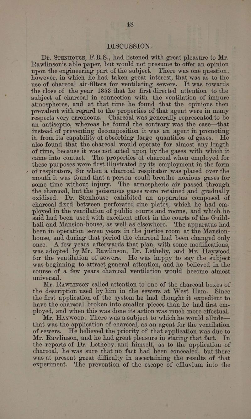 DISCUSSION. Dr. SrennovseE, F.R.S., had listened with great pleasure to Mr. Rawlinson’s able paper, but would not presume to offer an opinion upon the engineering part of the subject. There was one question, however, in which he had taken great interest, that was as to the use of charcoal air-filters for ventilating sewers. It was towards the close of the year 1853 that he first directed attention to the subject of charcoal in connection with the ventilation of impure atmospheres, and at that time he found that the opinions then prevalent with regard to the properties of that agent were in many respects very erroneous. Charcoal was generally represented to be an antiseptic, whereas he found the contrary was the case—that instead of preventing decomposition it was an agent in promoting it, from its capability of absorbing large quantities of gases. He also found that the charcoal would operate for almost any length of time, because it was not acted upon by the gases with which it came into contact. The properties of charcoal when employed for these purposes were first illustrated by its employment in the form of respirators, for when a charcoal respirator was placed over the mouth it was found that a person could breathe noxious gases for some time without injury. The atmospheric air passed through the charcoal, but the poisonous gases were retained and gradually oxidised. Dr. Stenhouse exhibited an apparatus composed of charcoal fixed between perforated zine plates, which he had em- ployed in the ventilation of public courts and rooms, and which he said had been used with excellent effect in the courts of the Guild- hall and Mansion-house, as well as elsewhere. The apparatus had been in operation seven years in the justice room at the Mansion- house, and during that period the charcoal had been changed only once. A few years afterwards that plan, with some modifications, was adopted by Mr. Rawlinson, Dr. Letheby, and Mr. Haywood for the ventilation of sewers. He was happy to say the subject was beginning to attract general attention, and he believed in the course of a few years charcoal ventilation would become almost universal. Mr. Rawuinson called attention to one of the charcoal boxes of the description used by him in the sewers at West Ham. Since the first application of the system he had thought it expedient to have the chareoal broken into smaller pieces than he had first em- ployed, and when this was done its action was much more effectual. Mr. Haywoop. There was asubject to which he would allude— that was the application of charcoal, as an agent for the ventilation of sewers. He believed the priority of that application was due to Mr. Rawlinson, and he had great pleasure in stating that fact. In the reports of Dr. Letheby. and himself, as to the application of charcoal, he was sure that no fact had been concealed, but there was at present great difficulty in ascertaining the results of that experiment. ‘The prevention of the escape of effluvium into the