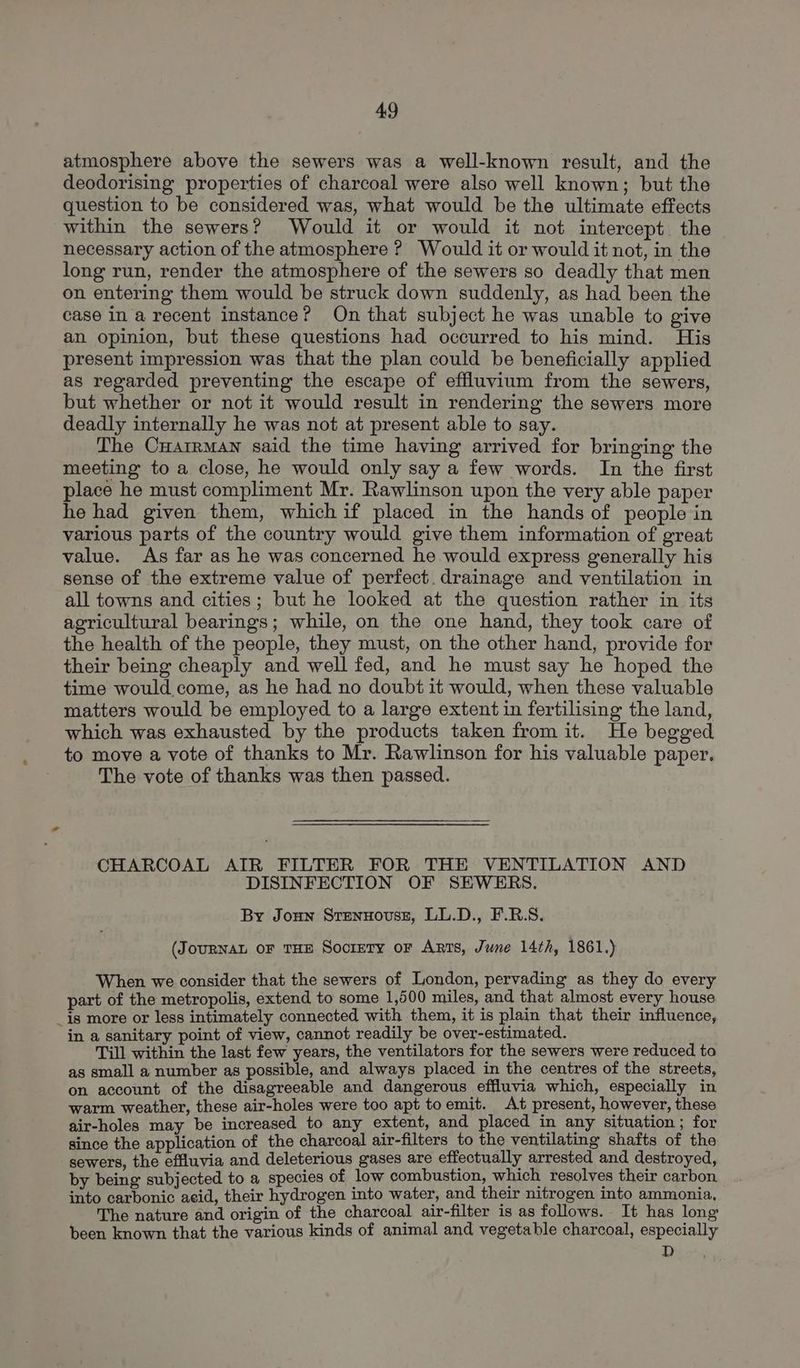 atmosphere above the sewers was a well-known result, and the deodorising properties of charcoal were also well known; but the question to be considered was, what would be the ultimate effects within the sewers? Would it or would it not intercept the necessary action of the atmosphere ? Would it or would it not, in the long run, render the atmosphere of the sewers so deadly that men on entering them would be struck down suddenly, as had been the case in a recent instance? On that subject he was unable to give an opinion, but these questions had occurred to his mind. His present impression was that the plan could be beneficially applied as regarded preventing the escape of effluvium from the sewers, but whether or not it would result in rendering the sewers more deadly internally he was not at present able to say. The Cuarrmaw said the time having arrived for bringing the meeting to a close, he would only say a few words. In the first place he must compliment Mr. Rawlinson upon the very able paper he had given them, whichif placed in the hands of people in various parts of the country would give them information of great value. As far as he was concerned he would express generally his sense of the extreme value of perfect. drainage and ventilation in all towns and cities; but he looked at the question rather in its agricultural bearings; while, on the one hand, they took care of the health of the people, they must, on the other hand, provide for their being cheaply and well fed, and he must say he hoped the time would come, as he had no doubt it would, when these valuable matters would be employed to a large extent in fertilising the land, which was exhausted by the products taken from it. He begged to move a vote of thanks to Mr. Rawlinson for his valuable paper. The vote of thanks was then passed. CHARCOAL AIR FILTER FOR THE VENTILATION AND DISINFECTION OF SEWERS. By Joun Stennousz, LL.D., F.R.S. (JouURNAL OF THE SocrEeTy or Arts, June 14th, 1861.) When we consider that the sewers of London, pervading as they do every part of the metropolis, extend to some 1,500 miles, and that almost every house _is more or less intimately connected with them, it is plain that their influence, in a sanitary point of view, cannot readily be over-estimated. Till within the last few years, the ventilators for the sewers were reduced to as small a number as possible, and always placed in the centres of the streets, on account of the disagreeable and dangerous effluvia which, especially in warm weather, these air-holes were too apt toemit. At present, however, these air-holes may be increased to any extent, and placed in any situation ; for since the application of the charcoal air-filters to the ventilating shafts of the sewers, the effluvia and deleterious gases are effectually arrested and destroyed, by being subjected to a species of low combustion, which resolves their carbon into carbonic acid, their hydrogen into water, and their nitrogen into ammonia, The nature and origin of the charcoal air-filter is as follows. It has long been known that the various kinds of animal and vegetable charcoal, especially D