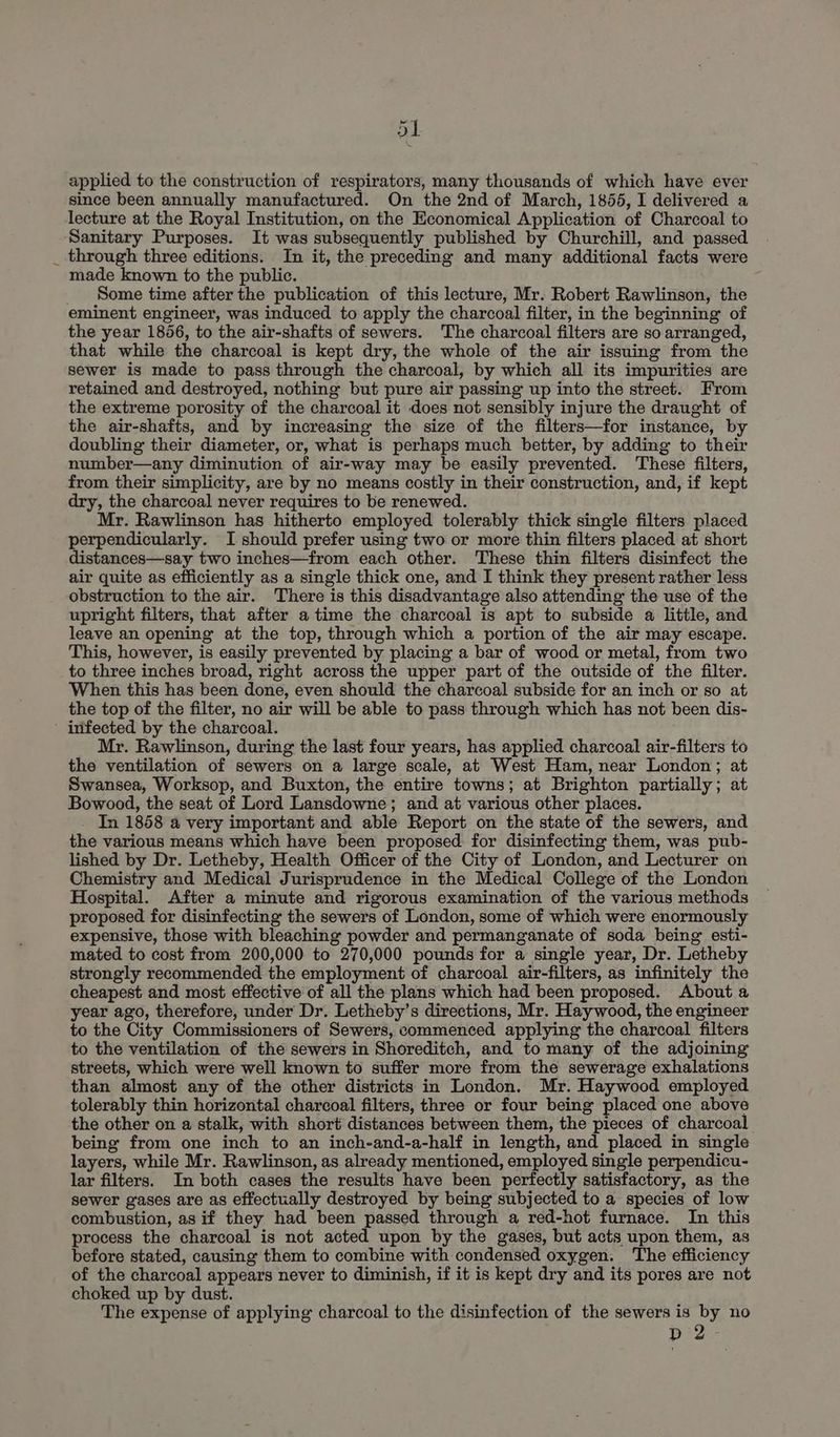 ot applied to the construction of respirators, many thousands of which have ever since been annually manufactured. On the 2nd of March, 1855, I delivered a lecture at the Royal Institution, on the Economical Application of Charcoal to Sanitary Purposes. It was subsequently published by Churchill, and passed _ through three editions. In it, the preceding and many additional facts were made known to the public. _ Some time after the publication of this lecture, Mr. Robert Rawlinson, the eminent engineer, was induced to apply the charcoal filter, in the beginning of the year 1856, to the air-shafts of sewers. The charcoal filters are so arranged, that while the charcoal is kept dry, the whole of the air issuing from the sewer is made to pass through the charcoal, by which all its impurities are retained and destroyed, nothing but pure air passing up into the street. From the extreme porosity of the charcoal it does not sensibly injure the draught of the air-shafts, and by increasing the size of the filters—for instance, by doubling their diameter, or, what is perhaps much better, by adding to their number—any diminution of air-way may be easily prevented. These filters, from their simplicity, are by no means costly in their construction, and, if kept dry, the charcoal never requires to be renewed. Mr. Rawlinson has hitherto employed tolerably thick single filters placed perpendicularly. I should prefer using two or more thin filters placed at short distances—say two inches—from each other. These thin filters disinfect the air quite as efficiently as a single thick one, and I think they present rather less obstruction to the air. There is this disadvantage also attending the use of the upright filters, that after atime the charcoal is apt to subside a little, and leave an opening at the top, through which a portion of the air may escape. This, however, is easily prevented by placing a bar of wood or metal, from two to three inches broad, right across the upper part of the outside of the filter. When this has been done, even should the charcoal subside for an inch or so at the top of the filter, no air will be able to pass through which has not been dis- infected by the charcoal. Mr. Rawlinson, during the last four years, has applied charcoal air-filters to the ventilation of sewers on a large scale, at West Ham, near London; at Swansea, Worksop, and Buxton, the entire towns; at Brighton partially; at Bowood, the seat of Lord Lansdowne; and at various other places. In 1858 a very important and able Report on the state of the sewers, and the various means which have been proposed for disinfecting them, was pub- lished by Dr. Letheby, Health Officer of the City of London, and Lecturer on Chemistry and Medical Jurisprudence in the Medical College of the London Hospital. After a minute and rigorous examination of the various methods proposed for disinfecting the sewers of London, some of which were enormously expensive, those with bleaching powder and permanganate of soda being esti- mated to cost from 200,000 to 270,000 pounds for a single year, Dr. Letheby strongly recommended the employment of charcoal air-filters, as infinitely the cheapest and most effective of all the plans which had been proposed. About a year ago, therefore, under Dr. Letheby’s directions, Mr. Haywood, the engineer to the City Commissioners of Sewers, commenced applying the charcoal filters to the ventilation of the sewers in Shoreditch, and to many of the adjoining streets, which were well known to suffer more from the sewerage exhalations than almost any of the other districts in London, Mr. Haywood employed tolerably thin horizontal charcoal filters, three or four being placed one above the other on a stalk, with short distances between them, the pieces of charcoal being from one inch to an inch-and-a-half in length, and placed in single layers, while Mr. Rawlinson, as already mentioned, employed single perpendicu- lar filters. In both cases the results have been perfectly satisfactory, as the sewer gases are as effectually destroyed by being subjected to a species of low combustion, as if they had been passed through a red-hot furnace. In this process the charcoal is not acted upon by the gases, but acts upon them, as before stated, causing them to combine with condensed oxygen. The efficiency of the charcoal appears never to diminish, if it is kept dry and its pores are not choked up by dust. The expense of applying charcoal to the disinfection of the sewers is by no bp 2