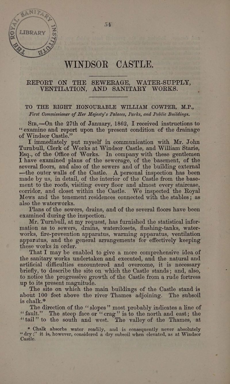 WINDSOR CASTLE. REPORT ON THE SEWERAGE, WATER-SUPPLY, VENTILATION, AND SANITARY WORKS. TO THE RIGHT HONOURABLE WILLIAM COWPER, M.P., First Commissioner of Her Majesty’s Palaces, Parks, and Public Buildings. Sir,—On the 27th of January, 1862, I received instructions to ‘‘examine and report upon the present condition of the drainage of Windsor Castle.” I immediately put myself in communication with Mr. John Turnbull, Clerk of Works at Windsor Castle, and William Starie, Esq., of the Office of Works. In company with these gentlemen I have examined plans of the sewerage, of the basement, of the several floors, and also of the sewers and of the building external —the outer walls of the Castle. A personal inspection has been made by us, in detail, of the interior of the Castle from the base- ment to the roofs, visiting every floor and almost every staircase, corridor, and closet within the Castle. We inspected the Royal Mews and the tenement-residences connected with the stables; as also the waterworks. Plans of the sewers, drains, and of the several floors have been examined during the inspection. | Mr, Turnbull, at my request, has furnished the statistical infor- mation as to sewers, drains, waterclosets, flushing-tanks, water- works, fire-prevention apparatus, warming apparatus, ventilation apparatus, and the general arrangements for effectively keeping these works in order. That I may be enabled to give a more comprehensive idea of the sanitary works undertaken and executed, and the natural and artificial difficulties encountered and overcome, it is necessary briefly, to describe the site on which the Castle stands; and, also, to notice the progressive growth of the Castle from a rude fortress up to its present magnitude. The site on which the main buildings of the Castle stand is about 100 feet above the river Thames adjoining. The subsoil is chalk.* The direction of the ‘‘slopes’’ most probably indicates a line of “fault.” The steep face or ‘‘crag’’ is to the north and east; the ‘“‘tail” to the south and west. The valley of the Thames, at * Chalk absorbs water readily, and is consequently never absolutely a dry ;’ it is, however, considered a dry subsoil when elevated, as at Windsor astle.