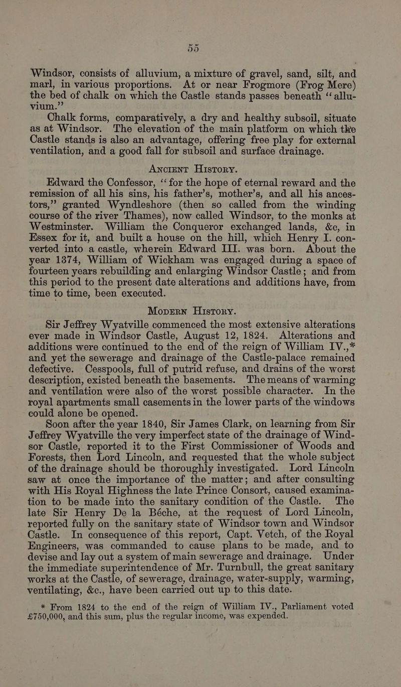 Windsor, consists of alluvium, a mixture of gravel, sand, silt, and marl, in various proportions. At or near Frogmore (Frog Mere) the bed of chalk on which the Castle stands passes beneath ‘allu- vium. Chalk forms, comparatively, a dry and healthy subsoil, situate as at Windsor. The elevation of the main platform on which the Castle stands is also an advantage, offering free play for external ventilation, and a good fall for subsoil and surface drainage. Ancrent History. Edward the Confessor, ‘‘for the hope of eternal reward and the remission of all his sins, his father’s, mother’s, and all his ances- tors,” granted Wyndleshore (then so called from the winding course of the river Thames), now called Windsor, to the monks at Westminster. William the Conqueror exchanged lands, &c, in Essex for it, and built a house on the hill, which Henry I. con- verted into a castle, wherein Edward III. was born. About the year 1374, William of Wickham was engaged during a space of fourteen years rebuilding and enlarging Windsor Castle; and from this period to the present date alterations and additions have, from time to time, been executed. MopeErn Hisrory. Sir Jeffrey Wyatville commenced the most extensive alterations ever made in Windsor Castle, August 12, 1824. Alterations and additions were continued to the end of the reign of William IV.,* and yet the sewerage and drainage of the Castle-palace remained defective. Cesspools, full of putrid refuse, and drains of the worst description, existed beneath the basements. The means of warming and ventilation were also of the worst possible character. In the royal apartments small casements in the lower parts of the windows could alone be opened. Soon after the year 1840, Sir James Clark, on learning from Sir Jeffrey Wyatville the very imperfect state of the drainage of Wind- sor Castle, reported it to the First Commissioner of Woods and Forests, then Lord Lincoln, and requested that the whole subject of the drainage should be thoroughly investigated. Lord Lincoln saw at once the importance of the matter; and after consulting with His Royal Highness the late Prince Consort, caused examina- tion to be made into the sanitary condition of the Castle. The late Sir Henry De la Béche, at the request of Lord Lincoln, reported fully on the sanitary state of Windsor town and Windsor Castle. In consequence of this report, Capt. Vetch, of the Royal Engineers, was commanded to cause plans to be made, and to devise and lay out a system of main sewerage and drainage. Under the immediate superintendence of Mr. Turnbull, the great sanitary works at the Castle, of sewerage, drainage, water-supply, warming, ventilating, &c., have been carried out up to this date. * From 1824 to the end of the reign of William IV., Parliament voted £750,000, and this sum, plus the regular income, was expended.