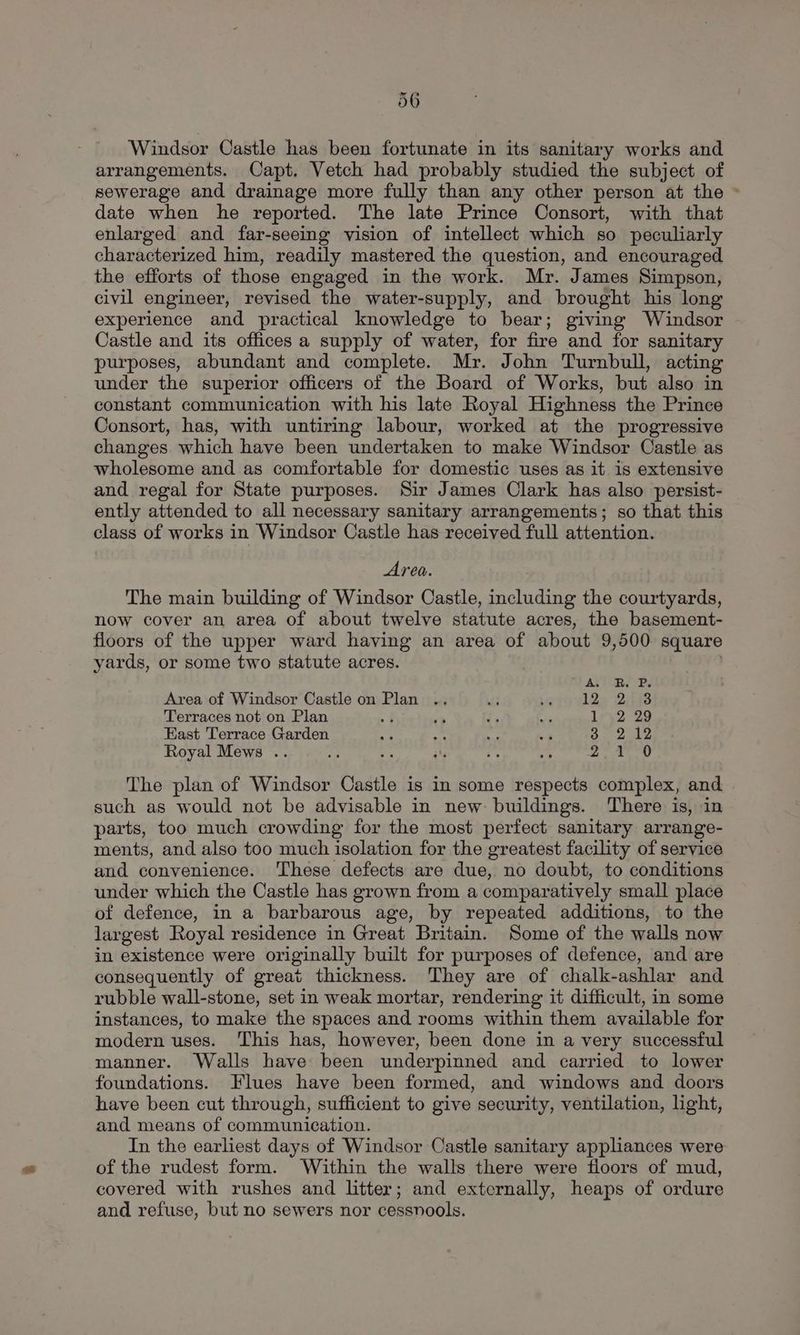 Windsor Castle has been fortunate in its sanitary works and arrangements. Capt. Vetch had probably studied the subject of sewerage and drainage more fully than any other person at the ~ date when he reported. The late Prince Consort, with that enlarged and far-seeing vision of intellect which so peculiarly characterized him, readily mastered the question, and encouraged the efforts of those engaged in the work. Mr. James Simpson, civil engineer, revised the water-supply, and brought his long experience and practical knowledge to bear; giving Windsor Castle and its offices a supply of water, for fire and for sanitary purposes, abundant and complete. Mr. John Turnbull, acting under the superior officers of the Board of Works, but also in constant communication with his late Royal Highness the Prince Consort, has, with untiring labour, worked at the progressive changes which have been undertaken to make Windsor Castle as wholesome and as comfortable for domestic uses as it 1s extensive and regal for State purposes. Sir James Clark has also persist- ently attended to all necessary sanitary arrangements; so that this class of works in Windsor Castle has received full attention. Area. The main building of Windsor Castle, including the courtyards, now cover an area of about twelve statute acres, the basement- floors of the upper ward having an area of about 9,500. square yards, or some two statute acres. J AVORS Bs Area of Windsor Castle on Plan .. 12a Bits Terraces not on Plan Ley 2 29 East Terrace Garden rae} Royal Mews .. 2 tO The plan of Windsor Castle is in some respects complex, and such as would not be advisable in new buildings. There is, in parts, too much crowding for the most perfect sanitary arrange- ments, and also too much isolation for the greatest facility of service and convenience. These defects are due, no doubt, to conditions under which the Castle has grown from a comparatively small place of defence, in a barbarous age, by repeated additions, to the largest Royal residence in Great Britain. Some of the walls now in existence were originally built for purposes of defence, and are consequently of great thickness. They are of chalk-ashlar and rubble wall-stone, set in weak mortar, rendering it difficult, in some instances, to make the spaces and rooms within them available for modern uses. ‘This has, however, been done in a very successful manner. Walls have been underpinned and carried to lower foundations. Flues have been formed, and windows and doors have been cut through, sufficient to give security, ventilation, light, and means of communication. In the earliest days of Windsor Castle sanitary appliances were of the rudest form. Within the walls there were floors of mud, covered with rushes and litter; and externally, heaps of ordure and refuse, but no sewers nor cessnools.