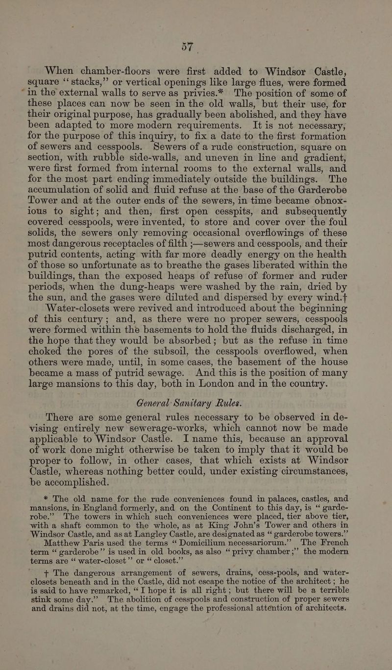 When chamber-floors were first added to Windsor Castle, square ‘‘ stacks,” or vertical openings like large flues, were formed “in the external walls to serve as privies.* The position of some of these places can now be seen in the old walls, but their use, for their original purpose, has gradually been abolished, and they have been adapted to more modern requirements. It is not necessary, for the purpose of this inquiry, to fix a date to the first formation of sewers and cesspools. Sewers of a rude construction, square on section, with rubble side-walls, and uneven in line and gradient, were first formed from internal rooms to the external walls, and for the most part ending immediately outside the buildings. The accumulation of solid and fluid refuse at the base of the Garderobe Tower and at the outer ends of the sewers, in time became obnox- ious to sight; and then, first open cesspits, and subsequently covered cesspools, were invented, to store and cover over the foul solids, the sewers only removing occasional overflowings of these most dangerous receptacles of filth ;—sewers and cesspools, and their putrid contents, acting with far more deadly energy on the health of those so unfortunate as to breathe the gases liberated within the buildings, than the exposed heaps of refuse of former and ruder periods, when the dung-heaps were washed by the rain, dried by the sun, and the gases were diluted and dispersed by every wind.t Water-closets were revived and introduced about the beginning of this century; and, as there were no proper sewers, cesspools were formed within the basements to hold the fluids discharged, in the hope that they would be absorbed; but as the refuse in time choked the pores of the subsoil, the cesspools overflowed, when others were made, until, in some cases, the basement of the house became a mass of putrid sewage. And this is the position of many large mansions to this day, both in London and in the country. General: Sanitary Rules. There are some general rules necessary to be observed in de- vising entirely new sewerage-works, which cannot now be made applicable to Windsor Castle. I name this, because an approval of work done might otherwise be taken to imply that it would be proper to follow, in other cases, that which exists at Windsor Castle, whereas nothing better could, under existing circumstances, be accomplished. * The old name for the rude conveniences found in palaces, castles, and mansions, in England formerly, and on the Continent to this day, is “ garde- robe.” ‘The towers in which such conveniences were placed, tier above tier, with a shaft common to the whole, as at King John’s Tower and others in Windsor Castle, and as at Langley Castle, are designated as “ garderobe towers.” Matthew Paris used the terms “ Domicilium necessariorum.” The French term “ garderobe”’ is used in old books, as also “ privy chamber ;’’ the modern terms are “ water-closet’”’ or “ closet.” + The dangerous arrangement of sewers, drains, cess-pools, and water- closets beneath and in the Castle, did not escape the notice of the architect ; he is said to have remarked, “I hope it is all right; but there will be a terrible stink some day.’ The abolition of cesspools and construction of proper sewers and drains did not, at the time, engage the professional attention of architects.