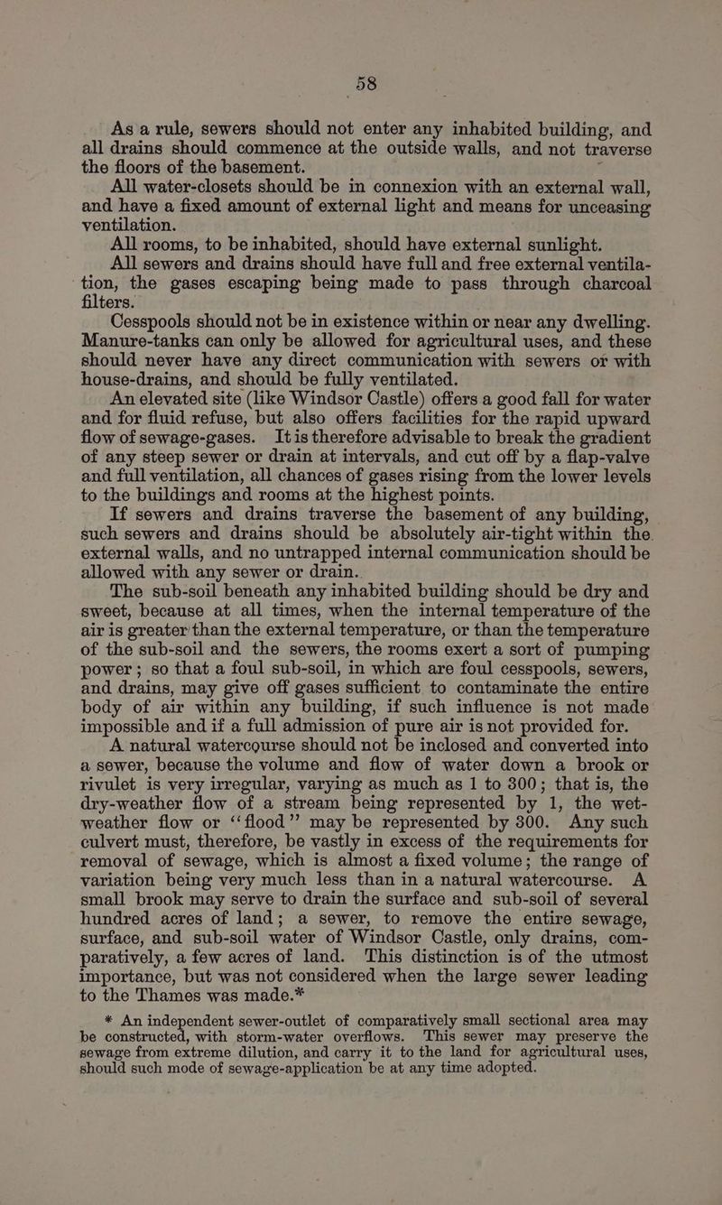 As a rule, sewers should not enter any inhabited building, and all drains should commence at the outside walls, and not traverse the floors of the basement. ‘ All water-closets should be in connexion with an external wall, and have a fixed amount of external light and means for unceasing ventilation. All rooms, to be inhabited, should have external sunlight. All sewers and drains should have full and free external ventila- : Pye. the gases escaping being made to pass through charcoal filters. Cesspools should not be in existence within or near any dwelling. Manure-tanks can only be allowed for agricultural uses, and these should never have any direct communication with sewers or with house-drains, and should be fully ventilated. An elevated site (like Windsor Castle) offers a good fall for water and for fluid refuse, but also offers facilities for the rapid upward flow of sewage-gases. Itis therefore advisable to break the gradient of any steep sewer or drain at intervals, and cut off by a flap-valve and full ventilation, all chances of gases rising from the lower levels to the buildings and rooms at the highest points. If sewers and drains traverse the basement of any building, such sewers and drains should be absolutely air-tight within the. external walls, and no untrapped internal communication should be allowed with any sewer or drain.. The sub-soil beneath any inhabited building should be dry and sweet, because at all times, when the internal temperature of the air is greater than the external temperature, or than the temperature of the sub-soil and the sewers, the rooms exert a sort of pumping power; so that a foul sub-soil, in which are foul cesspools, sewers, and drains, may give off gases sufficient to contaminate the entire body of air within any building, if such influence is not made impossible and if a full admission of pure air is not provided for. A natural watercourse should not be inclosed and converted into a sewer, because the volume and flow of water down a brook or rivulet is very irregular, varying as much as 1 to 300; that is, the dry-weather flow of a stream being represented by 1, the wet- weather flow or ‘‘flood’’ may be represented by 300. Any such culvert must, therefore, be vastly in excess of the requirements for removal of sewage, which is almost a fixed volume; the range of variation being very much less than in a natural watercourse. A small brook may serve to drain the surface and sub-soil of several hundred acres of land; a sewer, to remove the entire sewage, surface, and sub-soil water of Windsor Castle, only drains, com- paratively, a few acres of land. This distinction is of the utmost importance, but was not considered when the large sewer leading to the Thames was made.* * An independent sewer-outlet of comparatively small sectional area may be constructed, with storm-water overflows. This sewer may preserve the sewage from extreme dilution, and carry it to the land for agricultural uses, should such mode of sewage-application be at any time adopted.