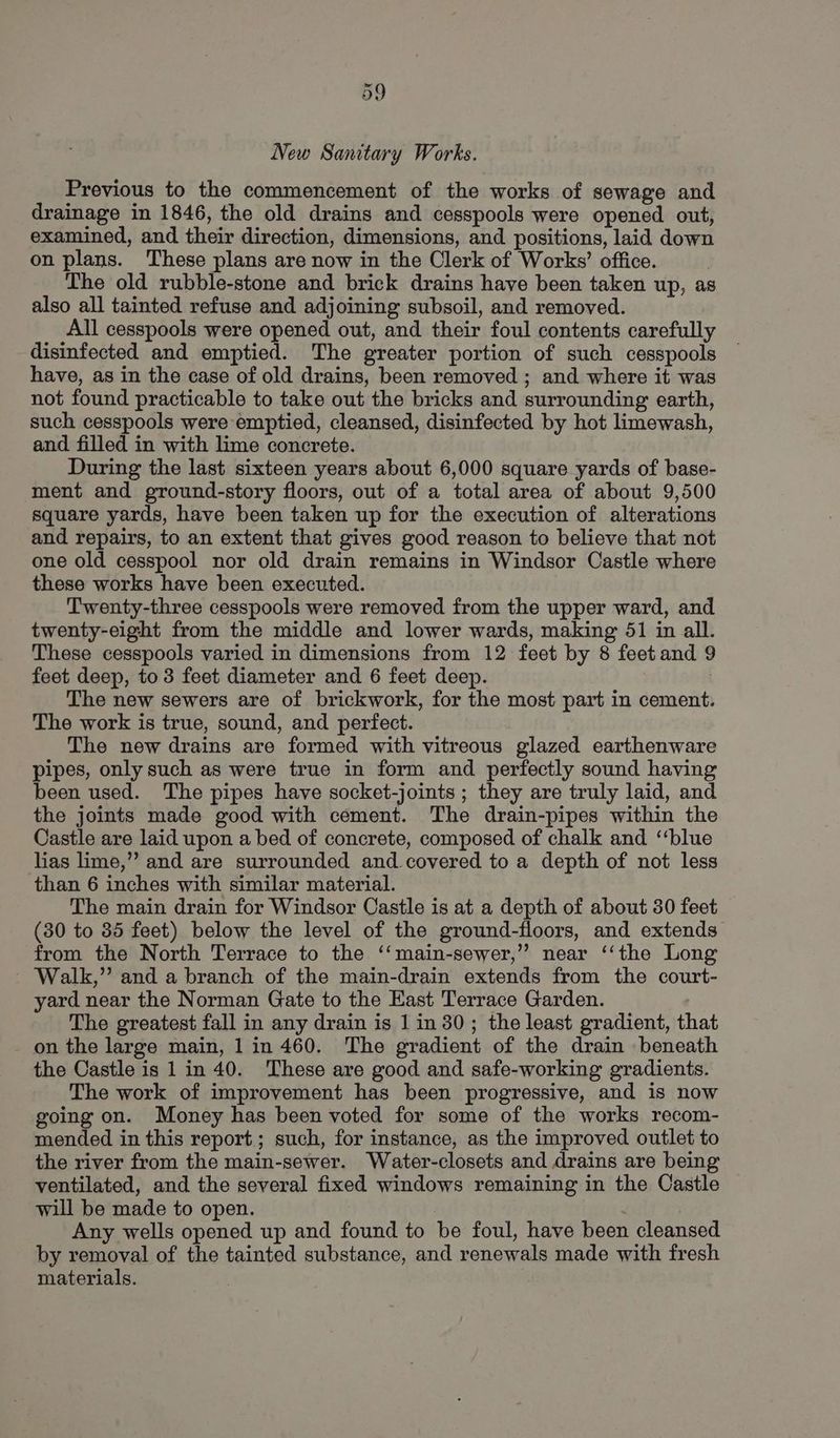 New Sanitary Works. Previous to the commencement of the works of sewage and drainage in 1846, the old drains and cesspools were opened out, examined, and their direction, dimensions, and positions, laid down on plans. These plans are now in the Clerk of Works’ office. | The old rubble-stone and brick drains have been taken up, as also all tainted refuse and adjoining subsoil, and removed. All cesspools were opened out, and their foul contents carefully disinfected and emptied. The greater portion of such cesspools have, as in the case of old drains, been removed ; and where it was not found practicable to take out the bricks and surrounding earth, such cesspools were emptied, cleansed, disinfected by hot limewash, and filled in with lime concrete. During the last sixteen years about 6,000 square yards of base- ment and ground-story floors, out of a total area of about 9,500 square yards, have been taken up for the execution of alterations and repairs, to an extent that gives good reason to believe that not one old cesspool nor old drain remains in Windsor Castle where these works have been executed. Twenty-three cesspools were removed from the upper ward, and twenty-eight from the middle and lower wards, making 51 in all. These cesspools varied in dimensions from 12 feet by 8 feet and 9 feet deep, to 3 feet diameter and 6 feet deep. The new sewers are of brickwork, for the most part in cement. The work is true, sound, and perfect. The new drains are formed with vitreous glazed earthenware pipes, only such as were true in form and perfectly sound having been used. The pipes have socket-joints ; they are truly laid, and the joints made good with cement. The drain-pipes within the Castle are laid upon a bed of concrete, composed of chalk and “‘blue lias lime,” and are surrounded and covered to a depth of not less than 6 inches with similar material. The main drain for Windsor Castle is at a depth of about 30 feet (30 to 35 feet) below the level of the ground-floors, and extends from the North Terrace to the ‘‘main-sewer,”’ near ‘‘the Long - Walk,” and a branch of the main-drain extends from the court- yard near the Norman Gate to the East Terrace Garden. The greatest fall in any drain is 1 in 30; the least gradient, that on the large main, 1 in 460. The gradient of the drain beneath the Castle is 1 in 40. These are good and safe-working gradients. The work of improvement has been progressive, and is now going on. Money has been voted for some of the works recom- mended in this report; such, for instance, as the improved outlet to the river from the main-sewer. Water-closets and drains are being ventilated, and the several fixed windows remaining in the Castle will be made to open. | Any wells opened up and found to be foul, have been cleansed by removal of the tainted substance, and renewals made with fresh materials.