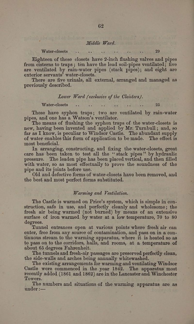 Middle Ward. Water-closets 3 as i : : = 29 Kighteen of these closets have 2-inch flushing valves and pipes from cisterns to traps; ten have the lead soil-pipes ventilated; five are ventilated by rain-water pipes (stack pipes); and eight are exterior servants’ water-closets. There are five urinals, all external, arranged and managed as previously described. . Lower Ward (exclusive of the Cloisters). Water-closets ns ie 52 ar + a 25 These have syphon traps; two are ventilated by rain-water pipes, and one has a Watson’s ventilator. The means of flushing the syphon traps of the water-closets is new, having been invented and applied by Mr. Turnbull; and, so far as I know, is peculiar to Windsor Castle. The abundant supply of water enables this form of application to be made. The effect is most beneficial. In arranging, constructing, and fixing the water-closets, great care has been taken to test all the ‘stack pipes”’ by hydraulic pressure. The leaden pipe has been placed vertical, and then filled with water, so as most effectually to prove the soundness of the pipe and its joints before use. Old and defective forms of water-closets have been removed, and the best and most perfect forms substituted. Warming and Ventilation. The Castle is warmed on Price’s system, which is simple in con- struction, safe in use, and perfectly cleanly and wholesome; the fresh air being warmed (not burned) by means of an extensive surface of iron warmed by water at a low temperature, 70 to 80 degrees. Tunnel entrances open at various points where fresh air can enter, free from any source of contamination, and pass on in a con- tinuous stream to the warming apparatus, where it is heated so as to pass on to the corridors, halls, and rooms, at a temperature of about 65 degrees Fahrenheit. The tunnels and fresh-air passages are preserved perfectly clean, the side-walls and arches being annually whitewashed. The existing arrangements for warming and ventilating Windsor Castle were commenced in the year 1842. The apparatus most PeDALY added (1861 and 1862) are in the Lancaster and Winchester owers. he numbers and situations of the warming apparatus are as under :— ?