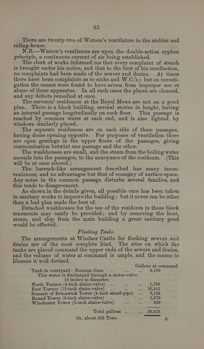 There are twenty-two of Watson’s ventilators in the stables and riding-house. N.B.—Waison’s ventilators are upon the double-action syphon principle, a continuous current of air being established. The clerk of works informed me that every complaint of stench is brought under his notice, and that to the best of his recollection, no complaints had been made of the sewers and drains. At times there have been complaints as to sinks and W.C.’s; but on investi- gation the causes were found to have arisen from improper use or abuse of these apparatus. In all such cases the places are cleaned, and any defects remedied at once. The servants’ residences at the Royal Mews are not on a good plan. There is a block building, several stories in height, having an internal passage longitudinally on each floor. This passage is reached by common stairs at each end, and is also lighted by windows similarly placed. The separate residences are on each side of these passages, having doors opening opposite. For purposes of ventilation there are open gratings in the upper floors of the passages, giving communication betwixt one passage and the other. The washhouses are small, and the steam from the boiling water ascends into the passages, to the annoyance of the residents. (This will be at once altered.) The barrack-like arrangement described has many incon- veniences, and no advantages but that of economy of surface-space. Any noise in the common passage disturbs several families, and this tends to disagreement. As shown in the details given, all possible care has been taken in sanitary works to improve the building ; but it never can be other than a bad plan made the best of. Detached washhouses for the use of the residents in these block tenements may easily be provided; and by removing the heat, steam, and slop from the main building a great sanitary good would be effected. Flushing Tanks. The arrangements at Windsor Castle for flushing sewers and drains are of the most complete kind. The sites on which the tanks are placed command the upper ends of the sewers and drains, and the volume of water at command is ample, and the means to liberate it well devised. . Gallons at command. Tank in courtyard: Norman Gate... oe ere Ue LOO This water is discharged through a sluice-valve 10 inches in diameter. North Terrace (4-inch sluice-valve) .. ire ejsitereks 780 East Terrace (12-inch sluice-valve) .. ag 39,341 Summit of Brunswick Tower (4-inch stand-pipe) .. 3,130 Round Tower (38-inch sluice-valve) .. ig ae. O10 Winchester Tower (83-inch sluice-valve) ef ms 350 Total gallons .. .. 650,476 Or, about. 226 Tons. E
