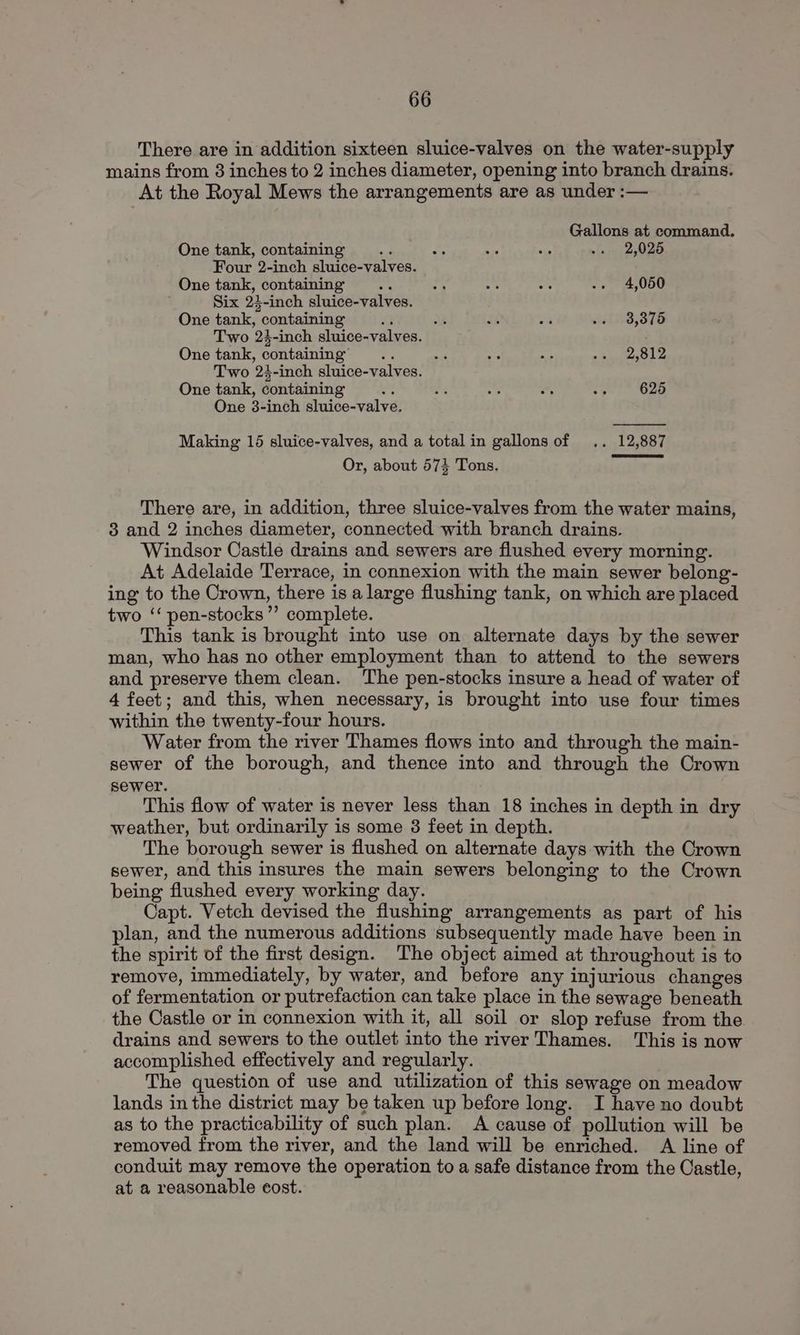 There are in addition sixteen sluice-valves on the water-supply mains from 8 inches to 2 inches diameter, opening into branch drains. At the Royal Mews the arrangements are as under :— Gallons at command. One tank, containing “4 2; hi a ... 2,025 Four 2-inch sluice-valves. One tank, containing ay a 45 -s .. 4,050 Six 24-inch sluice-valves. One tank, containing A AL; és wa .. 38,375 Two 23-inch sluice-valves. One tank, containing .. aw s ed os. 2,812 Two 24-inch sluice-valves. One tank, containing a me = , 7 625 One 38-inch sluice-valve. Making 15 sluice-valves, and a total in gallons of .. 12,887 Or, about 574 Tons. There are, in addition, three sluice-valves from the water mains, 3 and 2 inches diameter, connected with branch drains. Windsor Castle drains and sewers are flushed every morning. At Adelaide Terrace, in connexion with the main sewer belong- ing to the Crown, there is a large flushing tank, on which are placed two ‘‘ pen-stocks’’ complete. This tank is brought into use on alternate days by the sewer man, who has no other employment than to attend to the sewers and preserve them clean. ‘The pen-stocks insure a head of water of 4 feet; and this, when necessary, is brought into use four times within the twenty-four hours. Water from the river Thames flows into and through the main- sewer of the borough, and thence into and through the Crown sewer. This flow of water is never less than 18 inches in depth in dry weather, but ordinarily is some 3 feet in depth. The borough sewer is flushed on alternate days with the Crown sewer, and this insures the main sewers belonging to the Crown being flushed every working day. Capt. Vetch devised the flushing arrangements as part of his plan, and the numerous additions subsequently made have been in the spirit of the first design. The object aimed at throughout is to remove, immediately, by water, and before any injurious changes of fermentation or putrefaction can take place in the sewage beneath the Castle or in connexion with it, all soil or slop refuse from the drains and sewers to the outlet into the river Thames. This is now accomplished effectively and regularly. The question of use and utilization of this sewage on meadow lands in the district may be taken up before long. I have no doubt as to the practicability of such plan. A cause of pollution will be removed from the river, and the land will be enriched. A line of conduit may remove the operation to a safe distance from the Castle, at a reasonable cost.