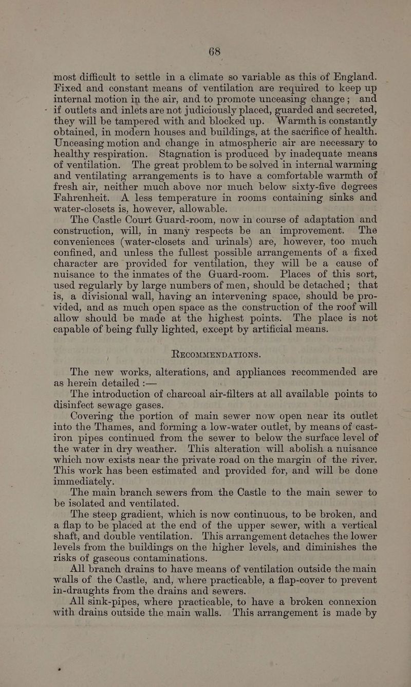 most difficult to settle in a climate so variable as this of England. Fixed and constant means of ventilation are required to keep up internal motion in the air, and to promote unceasing change; and - if outlets and inlets are not judiciously placed, guarded and secreted, they will be tampered with and blocked up. Warmth is constantly obtained, in modern houses and buildings, at the sacrifice of health. Unceasing motion and change in atmospheric air are necessary to healthy respiration. Stagnation is produced by inadequate means of ventilation. The great problem to be solved in internal warming and ventilating arrangements is to have a comfortable warmth of fresh air, neither much above nor much below sixty-five degrees Fahrenheit. A less temperature in rooms containing sinks and water-closets is, however, allowable. The Castle Court Guard-room, now in course of adaptation and construction, will, in many respects be an improvement. The conveniences (water-closets and urinals) are, however, too much confined, and unless the fullest possible arrangements of a fixed character are provided for ventilation, they will be a cause of nuisance to the inmates of the Guard-room. Places of this sort, used regularly by large numbers of men, should be detached; that is, a divisional wall, having an intervening space, should be pro- vided, and as much open space as the construction of the roof will allow should be made at the highest points. The place is not capable of being fully lighted, except by artificial means. RECOMMENDATIONS. The new works, alterations, and appliances recommended are as herein detailed :— i The introduction of charcoal air-filters at all available points to disinfect sewage gases. Covering the portion of main sewer now open near its outlet into the Thames, and forming a low-water outlet, by means of cast- iron pipes continued from the sewer to below the surface level of the water in dry weather. This alteration will abolish a nuisance which now exists near the private road on the margin of the river. This work has been estimated and provided for, and will be done immediately. The main branch sewers from. the Castle to the main sewer to be isolated and ventilated. The steep gradient, which is now continuous, to be broken, and a flap to be placed at the end of the upper sewer, with a vertical shaft, and double ventilation. This arrangement detaches the lower levels from the buildings on the higher levels, and diminishes the risks of gaseous contaminations. All branch drains to have means of ventilation outside the main walls of the Castle, and, where practicable, a flap-cover to prevent in-draughts from the drains and sewers. All sink-pipes, where practicable, to have a broken connexion with drains outside the main walls. This arrangement is made by