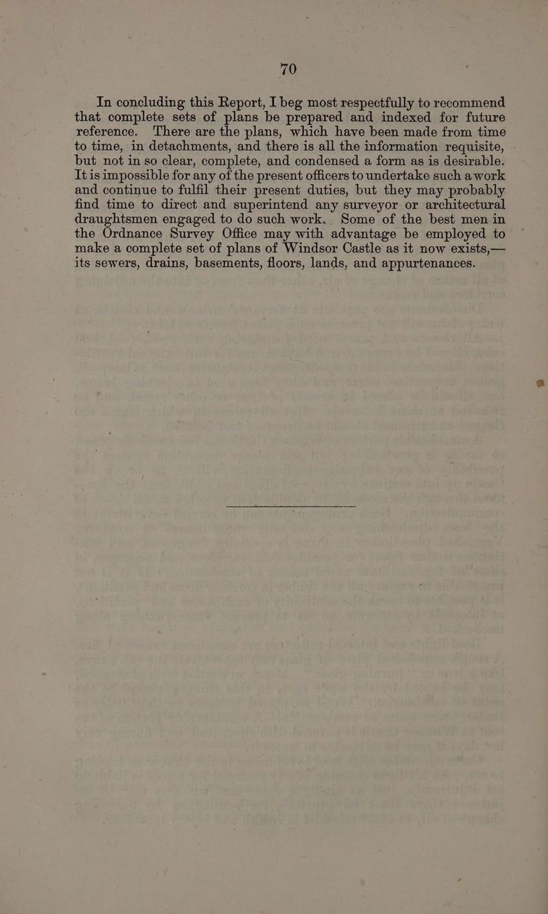 In concluding this Report, I beg most respectfully to recommend that complete sets of plans be prepared and indexed for future reference. There are the plans, which have been made from time to time, in detachments, and there is all the information requisite, - but not in so clear, complete, and condensed a form as is desirable. It is impossible for any of the present officers to undertake such a work and continue to fulfil their present duties, but they may probably find time to direct and superintend any surveyor or architectural draughtsmen engaged to do such work. Some of the best men in the Ordnance Survey Office may with advantage be employed to make a complete set of plans of Windsor Castle as it now exists,— its sewers, drains, basements, floors, lands, and appurtenances.