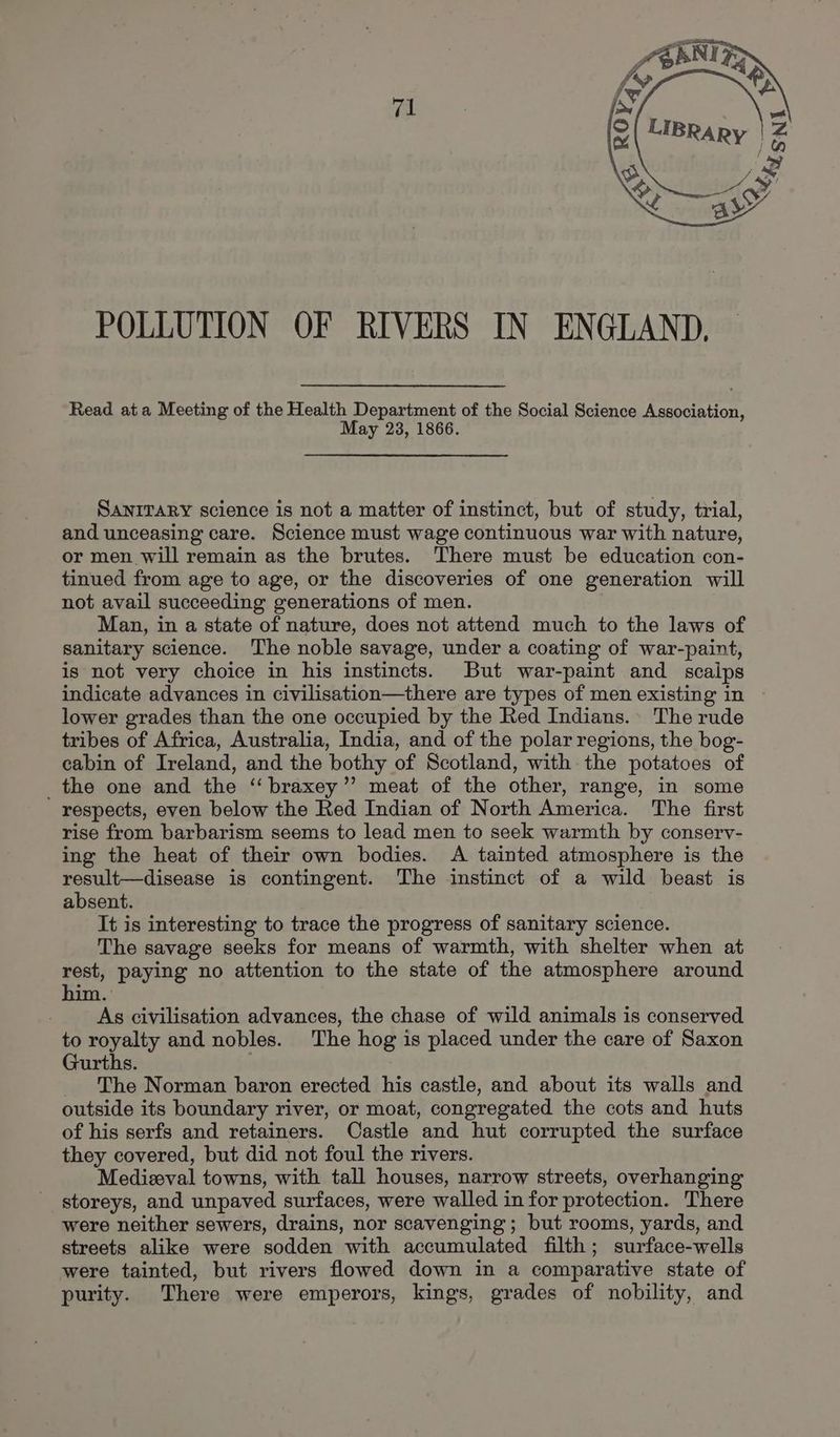 (al POLLUTION OF RIVERS IN ENGLAND, Read ata Meeting of the Health Department of the Social Science Association, May 23, 1866. SANITARY science is not a matter of instinct, but of study, trial, and unceasing care. Science must wage continuous war with nature, or men will remain as the brutes. ‘There must be education con- tinued from age to age, or the discoveries of one generation will not avail succeeding generations of men. Man, in a state of nature, does not attend much to the laws of sanitary science. The noble savage, under a coating of war-paint, is not very choice in his instincts. But war-paint and scaips indicate advances in civilisation—there are types of men existing in lower grades than the one occupied by the Red Indians. The rude tribes of Africa, Australia, India, and of the polar regions, the bog- cabin of Ireland, and the bothy of Scotland, with the potatoes of _the one and the ‘‘braxey’”’ meat of the other, range, in some respects, even below the Red Indian of North America. The first rise from barbarism seems to lead men to seek warmth by consery- ing the heat of their own bodies. A tainted atmosphere is the result—disease is contingent. The instinct of a wild beast is absent. It is interesting to trace the progress of sanitary science. The savage seeks for means of warmth, with shelter when at rest, paying no attention to the state of the atmosphere around him As civilisation advances, the chase of wild animals is conserved to royalty and nobles. The hog is placed under the care of Saxon Gurths. The Norman baron erected his castle, and about its walls and outside its boundary river, or moat, congregated the cots and huts of his serfs and retainers. Castle and hut corrupted the surface they covered, but did not foul the rivers. Medizeval towns, with tall houses, narrow streets, overhanging storeys, and unpaved surfaces, were walled in for protection. There were neither sewers, drains, nor scavenging; but rooms, yards, and streets alike were sodden with accumulated filth; surface-wells were tainted, but rivers flowed down in a comparative state of purity. There were emperors, kings, grades of nobility, and