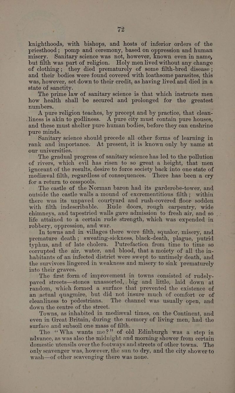 knighthoods, with bishops, and hosts of inferior orders of the priesthood; pomp and ceremony, based on oppression and human misery. Sanitary science was not, however, known even in name, but filth was part of religion. Holy men lived without any change of clothing; they died prematurely of some filth-bred disease ; and their bodies were found covered with loathsome parasites, this was, however, set down to their credit, as having lived and died in a state of sanctity. The prime law of sanitary science is that which instructs men how health shall be secured and prolonged for the greatest numbers. A pure religion teaches, by precept and by practice, that clean- _liness is akin to godliness. A pure city must contain pure houses, and these must shelter pure human bodies, before they can enshrine~ pure minds. Sanitary science should precede all other forms of learning in rank and importance. At present, it is known only by name at our universities. The gradual progress of sanitary science has led to the pollution of rivers, which evil has risen to so great a height, that men ignorant of the results, desire to force society back into one state of medizeval filth, regardless of consequences. There has been a cry for a return to cesspools. | The castle of the Norman baron had its garderobe-tower, and outside the castle walls a mound of excrementitious filth; within there was its unpaved courtyard and rush-covered floor sodden with filth indescribable. Rude doors, rough carpentry, wide life attained to a certain rude strength, which was expended in _robbery, oppression, and war. In towns and in villages there were filth, squalor, misery, and premature death; sweating-sickness, black-death, plague, putrid typhus, and of late cholera. Putrefaction from time to time so corrupted the air, water, and blood, that a moiety of all the in- habitants of an infected district were swept to untimely death, and the survivors lingered in weakness and misery to sink prematurely into their graves. The first form of improvement in towns consisted of rudely- paved streets—stones unassorted,. big and little, laid down at random, which formed a surface that prevented the existence of an actual quagmire, but did not insure much of comfort or of cleanliness to pedestrians. The channel was usually open, and down the centre of the street. Towns, as inhabited in medieval times, on the Continent, and even in Great Britain, during the memory of living men, had the surface and subsoil one mass of filth. The ‘““Wha wants me?” of old Edinburgh was a step in advance, as was also the midnight and morning shower from certain domestic utensils over the footways and streets of other towns. The only scavenger was, however, the sun to dry, and the city shower to wash—of other scavenging there was none.