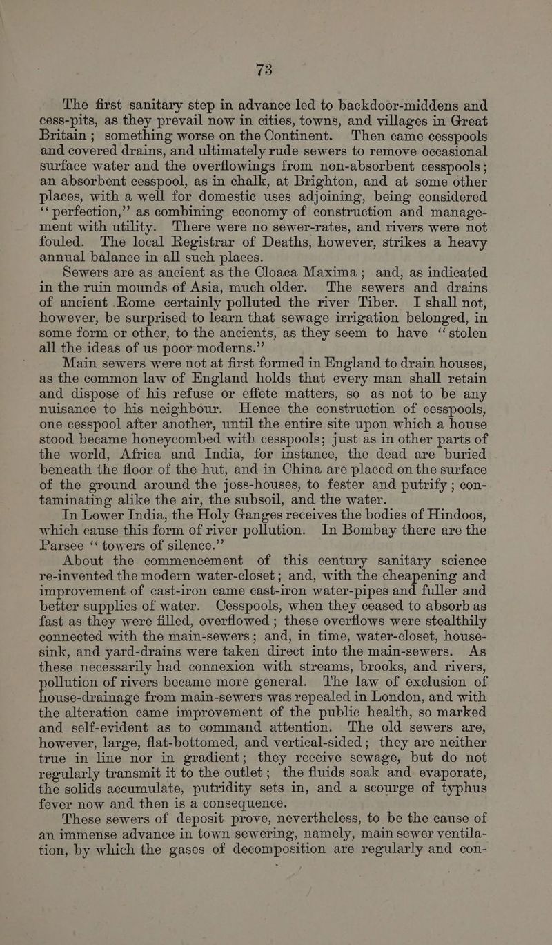 The first sanitary step in advance led to backdoor-middens and cess-pits, as they prevail now in cities, towns, and villages in Great Britain ; something worse on the Continent. Then came cesspools and covered drains, and ultimately rude sewers to remove occasional surface water and the overflowings from non-absorbent cesspools; an absorbent cesspool, as in chalk, at Brighton, and at some other places, with a well for domestic uses adjoining, being considered ‘‘perfection,’’ as combining economy of construction and manage- ment with utility. There were no sewer-rates, and rivers were not fouled. The local Registrar of Deaths, however, strikes a heavy annual balance in all such places. Sewers are as ancient as the Cloaca Maxima; and, as indicated in the ruin mounds of Asia, much older. The sewers and drains of ancient .Rome certainly polluted the river Tiber. I shall not, however, be surprised to learn that sewage irrigation belonged, in some form or other, to the ancients, as they seem to have ‘stolen all the ideas of us poor moderns.”’ Main sewers were not at first formed in England to drain houses, as the common law of England holds that every man shall retain and dispose of his refuse or effete matters, so as not to be any nuisance to his neighbour. Hence the construction of cesspools, one cesspool after another, until the entire site upon which a house stood became honeycombed with cesspools; just as in other parts of the world, Africa and India, for instance, the dead are buried beneath the floor of the hut, and in China are placed on the surface of the ground around the joss-houses, to fester and putrify ; con- taminating alike the air, the subsoil, and the water. In Lower India, the Holy Ganges receives the bodies of Hindoos, which cause this form of river pollution. In Bombay there are the Parsee ‘‘ towers of silence.” About the commencement of this century sanitary science re-invented the modern water-closet ; and, with the cheapening and improvement of cast-iron came cast-iron water-pipes and fuller and better supplies of water. Cesspools, when they ceased to absorb as fast as they were filled, overflowed ; these overflows were stealthily connected with the main-sewers; and, in time, water-closet, house- sink, and yard-drains were taken direct into the main-sewers. As these necessarily had connexion with streams, brooks, and rivers, pollution of rivers became more general. ‘he law of exclusion of house-drainage from main-sewers was repealed in London, and with the alteration came improvement of the public health, so marked and self-evident as to command attention. The old sewers are, however, large, flat-bottomed, and vertical-sided; they are neither true in line nor in gradient; they receive sewage, but do not regularly transmit it to the outlet; the fluids soak and evaporate, the solids accumulate, putridity sets in, and a scourge of typhus fever now and then is a consequence. These sewers of deposit prove, nevertheless, to be the cause of an immense advance in town sewering, namely, main sewer ventila- tion, by which the gases of decomposition are regularly and con-
