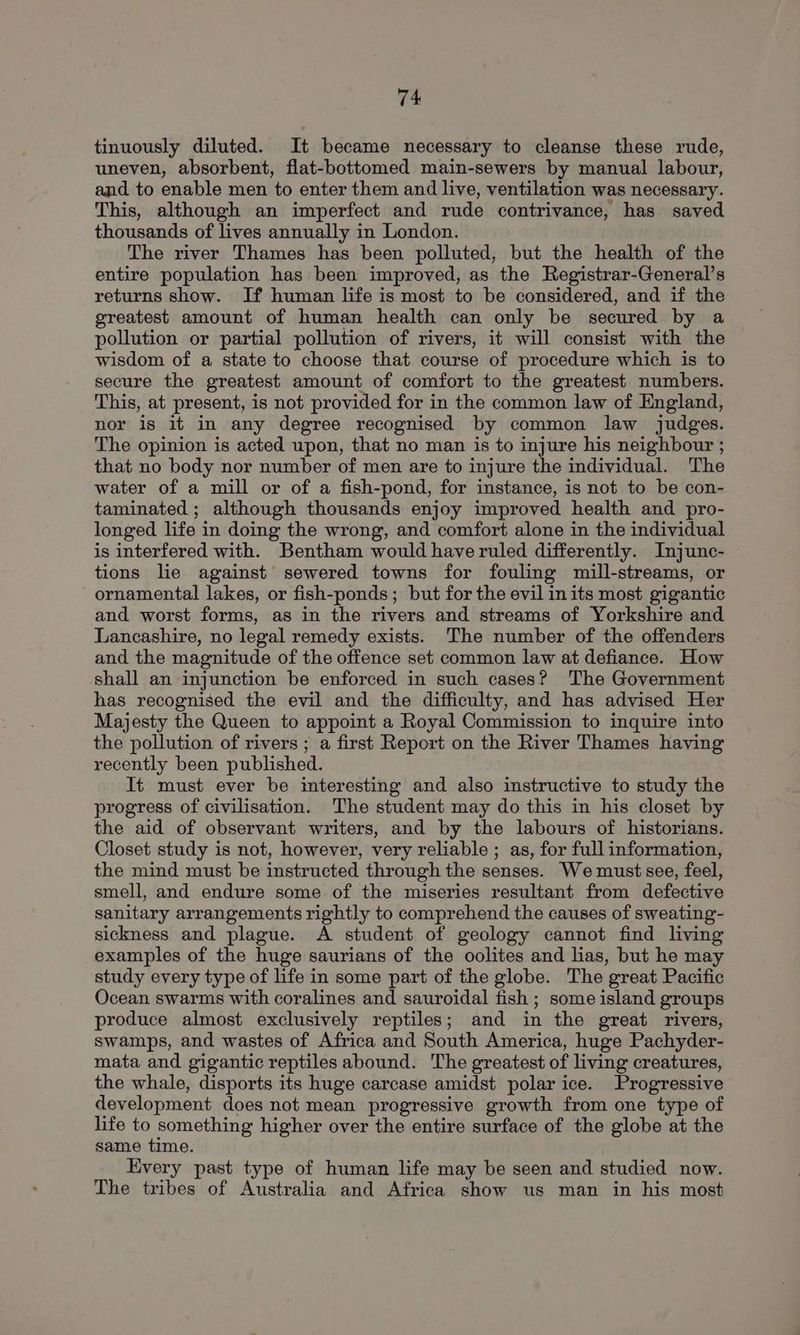 tinuously diluted. It became necessary to cleanse these rude, uneven, absorbent, flat-bottomed main-sewers by manual labour, and to enable men to enter them and live, ventilation was necessary. This, although an imperfect and rude contrivance, has saved thousands of lives annually in London. The river Thames has been polluted, but the health of the entire population has been improved, as the Registrar-General’s returns show. If human life is most to be considered, and if the greatest amount of human health can only be secured by a pollution or partial pollution of rivers, it will consist with the wisdom of a state to choose that course of procedure which is to secure the greatest amount of comfort to the greatest numbers. This, at present, is not provided for in the common law of England, nor is it in any degree recognised by common law judges. The opinion is acted upon, that no man is to injure his neighbour ; that no body nor number of men are to injure the individual. The water of a mill or of a fish-pond, for instance, is not to be con- taminated ; although thousands enjoy improved health and pro- longed life in doing the wrong, and comfort alone in the individual is interfered with. Bentham would have ruled differently. Injunc- tions lie against sewered towns for fouling mill-streams, or ornamental lakes, or fish-ponds; but for the evil in its most gigantic and worst forms, as in the rivers and streams of Yorkshire and Lancashire, no legal remedy exists. The number of the offenders and the magnitude of the offence set common law at defiance. How shall an injunction be enforced in such cases? The Government has recognised the evil and the difficulty, and has advised Her Majesty the Queen to appoint a Royal Commission to inquire into the pollution of rivers ; a first Report on the River Thames having recently been published. It must ever be interesting and also instructive to study the progress of civilisation. The student may do this in his closet by the aid of observant writers, and by the labours of historians. Closet study is not, however, very reliable ; as, for full information, the mind must be instructed through the senses. We must see, feel, smell, and endure some of the miseries resultant from defective sanitary arrangements rightly to comprehend the causes of sweating- sickness and plague. A student of geology cannot find living examples of the huge saurians of the oolites and lias, but he may study every type of life in some part of the globe. The great Pacific Ocean swarms with coralines and sauroidal fish ; some island groups produce almost exclusively reptiles; and in the great rivers, swamps, and wastes of Africa and South America, huge Pachyder- mata and gigantic reptiles abound. The greatest of living creatures, the whale, disports its huge carcase amidst polar ice. Progressive development does not mean progressive growth from one type of life to something higher over the entire surface of the globe at the same time. Every past type of human life may be seen and studied now. The tribes of Australia and Africa show us man in his most