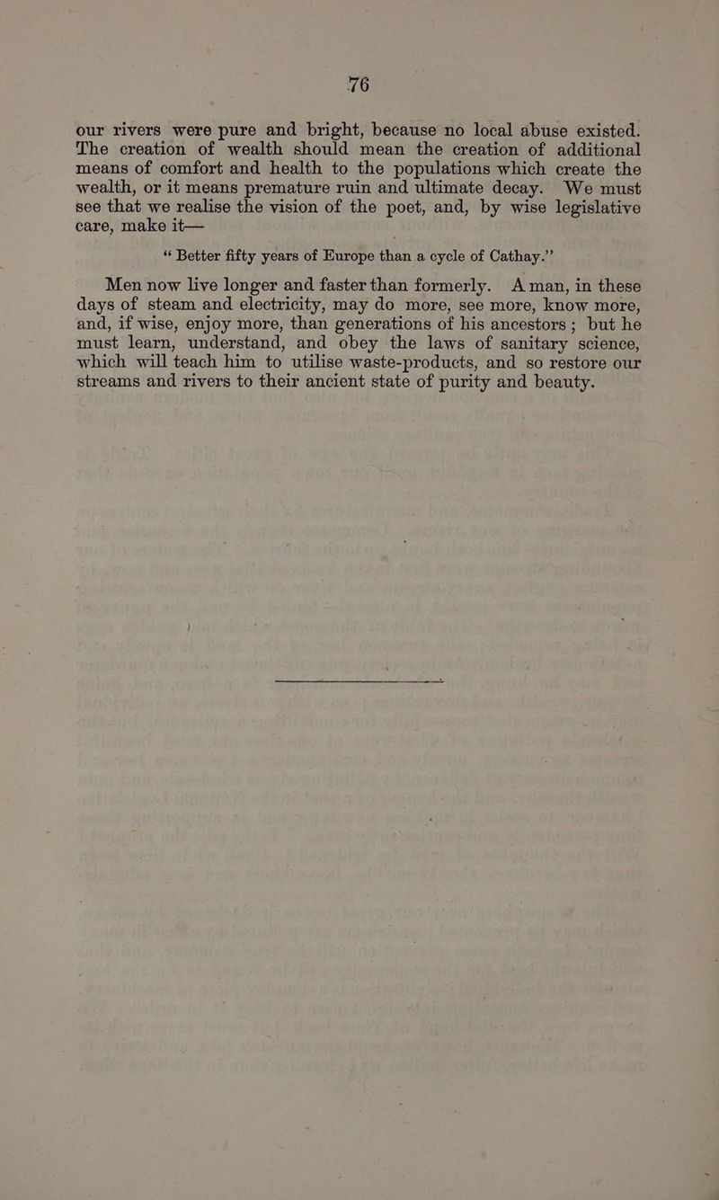 our rivers were pure and bright, because no local abuse existed. The creation of wealth should mean the creation of additional means of comfort and health to the populations which create the wealth, or it means premature ruin and ultimate decay. We must see that we realise the vision of the poet, and, by wise legislative care, make it— “ Better fifty years of Europe than a cycle of Cathay.”’ Men now live longer and faster than formerly. Aman, in these days of steam and electricity, may do more, see more, know more, and, if wise, enjoy more, than generations of his ancestors ; but he must learn, understand, and obey the laws of sanitary science, which will teach him to utilise waste-products, and so restore our streams and rivers to their ancient state of purity and beauty.