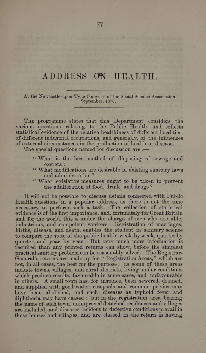 4é ADDRESS ON HEALTH. At the Newcastle-upon-Tyne Congress of the Social Science Association, September, 1870. THE programme states that this Department considers the various questions relating to the Public Health, and collects statistical evidence of the relative healthiness of different localities, of different industrial occupations, and generally, of the influences of external circumstances in the production of health or disease. The special questions named for discussion are :— ‘‘ What is the best method of disposing of sewage and excreta ? : ‘‘ What modifications are desirable in existing sanitary laws and administration ? ‘¢ What legislative measures ought to be taken to prevent the adulteration of food, drink, and drugs ? It will not be possible to discuss details connected with Public Health questions in a popular address, as there is not the time necessary to perform such a task. The collection of statistical evidence is of the first importance, and, fortunately for Great Britain and for the world, this is under the charge of men who are able, industrious, and competent workers. Registration of marriages, births, disease, and death, enables the student in sanitary science to compare the state of the public health, week by week, quarter by quarter, and year by year. But very much more information is required than any printed returns can show, before the simplest practical sanitary problem can be reasonably solved. The Registrar- General’s returns are made up for ‘‘ Registration Areas,’”’? which are not, in all cases, the best for the purpose; as some of these areas include towns, villages, and rural districts, living under conditions which produce results, favourable in some cases, and unfavourable in others. A small town has, for instance, been sewered, drained, and supplied with good water, cesspools and common privies may have been abolished, and such diseases as typhoid fever and diphtheria may have ceased; but in the registration area bearing the name of such town, unimproved detached residences and villages are included, and diseases incident to defective conditions prevail in these houses and villages, and are classed in the return as having