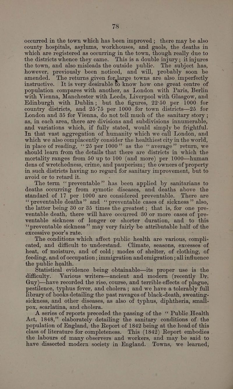occurred in the town which has been improved; there may be also county hospitals, asylums, workhouses, and gaols, the deaths in which are registered as occurring in the town, though really due to the districts whence they came. ‘This is a double injury; it injures the town, and also misleads the outside public. The subject has, however, previously been noticed, and will, probably soon be amended. The returns given for,large towns are also imperfectly instructive. It is very desirable fo know how one great centre of population compares with another, as London with Paris, Berlin with Vienna, Manchester with Leeds, Liverpool with Glasgow, and Edinburgh with Dublin; but the figures, 22:50 per 1000 for country districts, and 25°75 per 1000 for town districts—25 for London and 35 for Vienna, do not tell much of the sanitary story ; as, in each area, there are divisions and subdivisions innumerable, and variations which, if fully stated, would simply be frightful. In that vast aggregation of humanity which we call London, and which we also complacently consider the healthiest city in the world, in place of reading, ‘‘25 per 1000” as the ‘‘ average”’ return, we should learn from the details that there are districts in which the mortality ranges from 50 up to 100 (and more) per 1000—human dens of wretchedness, crime, and pauperism; the owners of property in such districts having no regard for sanitary improvement, but to avoid or to retard it. The term ‘‘preventable’’ has been appled by sanitarians to deaths occurring from zymotic diseases, and deaths above the standard of 17 per 1000 are considered preventable. There are ‘‘ preventable deaths’’ and ‘‘ preventable cases of sickness ”’ also, the latter being 30 or 35 times the greatest; that is, for one pre- ventable death, there will have occurred 30 or more cases of pre- ventable sickness of longer or shorter duration, and to this ‘‘preventable sickness’’ may very fairly be attributable half of the excessive poor’s rate. The conditions which affect public health are various, compli- cated, and difficult to understand. Climate, seasons, excesses of heat, of moisture, and of cold; modes of shelter, of clothing, of feeding, and of occupation ; immigration and emigration; all influence the public health. Statistical evidence being obtainable—its proper use is the difficulty. Various writers—ancient and modern (recently Dr. Guy)—have recorded the rise, course, and terrible effects of plague, pestilence, typhus fever, and cholera; and we have a tolerably full library of books detailing the past ravages of black-death, sweating- sickness, and other diseases, as also of typhus, diphtheria, small- pox, scarlatina, and cholera. A series of reports preceded the passing of the ‘‘ Public Health Act, 1848,” elaborately detailing the sanitary conditions of the population of England, the Report of 1842 being at the head of this class of literature for completeness. This (1842) Report embodies . the labours of many observers and workers, and may be said to have dissected modern society in England. Towns, we learned,