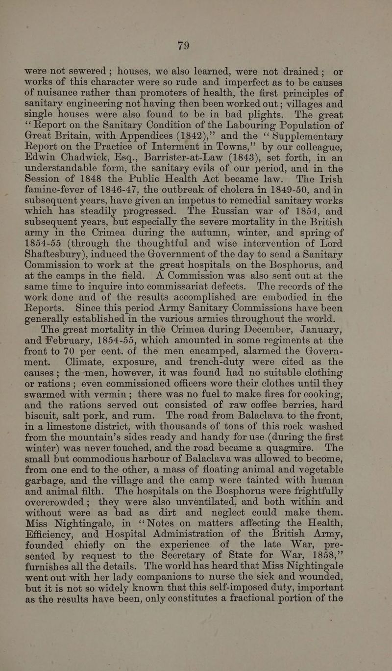 were not sewered ; houses, we also learned, were not drained; or works of this character were so rude and imperfect as to be causes of nuisance rather than promoters of health, the first principles of sanitary engineering not having then been worked out; villages and single houses were also found to be in bad plights. The great ‘Report on the Sanitary Condition of the Labouring Population of Great Britain, with Appendices (1842),”” and the ‘ Supplementary Report on the Practice of Interment in Towns,” by our colleague, Edwin Chadwick, Esq., Barrister-at-Law (1848), set forth, in an understandable form, the sanitary evils of our period, and in the Session of 1848 the Public Health Act became law. The Irish famine-fever of 1846-47, the outbreak of cholera in 1849-50, and in subsequent years, have given an impetus to remedial sanitary works which has steadily progressed. The Russian war of 1854, and subsequent years, but especially the severe mortality in the British army in the Crimea during the autumn, winter, and spring of 1854-55 (through the thoughtful and wise intervention of Lord Shaftesbury), induced the Government of the day to send a Sanitary Commission to work at the great hospitals on the Bosphorus, and at the camps in the field. A Commission was also sent out at the same time to inquire into commissariat defects. The records of the work done and of the results accomplished are embodied in the Reports. Since this period Army Sanitary Commissions have been generally established in the various armies throughout the world. The great mortality in the Crimea during December, January, and February, 1854-55, which amounted in some regiments at the front to 70 per cent. of the men encamped, alarmed the Govern- ment. Climate, exposure, and trench-duty were cited as the causes ; the men, however, it was found had no suitable clothing or rations ; even commissioned officers wore their clothes until they swarmed with vermin; there was no fuel to make fires for cooking, and the rations served out consisted of raw coffee berries, hard biscuit, salt pork, and rum. The road from Balaclava to the front, in a limestone district, with thousands of tons of this rock washed from the mountain’s sides ready and handy for use.(during the first winter) was never touched, and the road became a quagmire. The small but commodious harbour of Balaclava was allowed to become, from one end to the other, a mass of floating animal and vegetable garbage, and the village and the camp were tainted with human and animal filth. The hospitals on the Bosphorus were frightfully overcrowded ; they were also unventilated, and both within and without were as bad as dirt and neglect could make them. Miss Nightingale, in ‘‘Notes on matters affecting the Health, Efficiency, and Hospital Administration of the British Army, founded chiefly on the experience of the late War, pre- sented by request to the Secretary of State for War, 1858,” furnishes all the details. The world has heard that Miss Nightingale went out with her lady companions to nurse the sick and wounded, but it is not so widely known that this self-imposed duty, important as the results have been, only constitutes a fractional portion of the