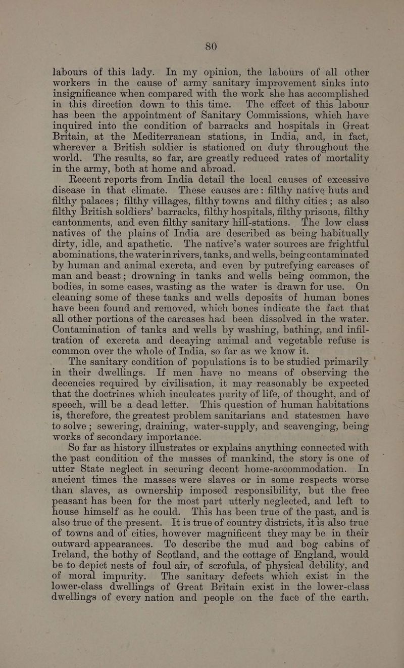 labours of this lady. In my opinion, the labours of all other workers in the cause of army sanitary improvement sinks into insignificance when compared with the work she has accomplished in this direction down to this time. The effect of this labour has been the appointment of Sanitary Commissions, which have inquired into the condition of barracks and hospitals in Great Britain, at the Mediterranean stations, in India, and, in fact, wherever a British soldier is stationed on duty throughout the world. The results, so far, are greatly reduced rates of mortality in the army, both at home and abroad. Recent reports from India detail the local causes of excessive disease in that climate. These causes are: filthy native huts and filthy palaces; filthy villages, filthy towns and filthy cities; as also filthy British soldiers’ barracks, filthy hospitals, filthy prisons, filthy cantonments, and even filthy sanitary hill-stations. The low class natives of the plains of India are described as being habitually dirty, idle, and apathetic. The native’s water sources are frightful abominations, the waterin rivers, tanks, and wells, being contaminated by human and animal excreta, and even by putrefying carcases of man and beast; drowning in tanks and wells being common, the bodies, in some cases, wasting as the water is drawn for use. On . cleaning some of these tanks and wells deposits of human bones have been found and removed, which bones indicate the fact that all other portions of the carcases had been dissolved in the water. Contamination of tanks and wells by washing, bathing, and infil- tration of excreta and decaying animal and vegetable refuse is common over the whole of India, so far as we know it. The sanitary condition of populations is to be studied primarily — in their dwellings. If men have no means of observing the decencies required by civilisation, it may reasonably be expected that the doctrines which inculcates purity of life, of thought, and of speech, will be a dead letter. This question of human habitations is, therefore, the greatest problem sanitarians and statesmen have to solve ; sewering, draining, water-supply, and scavenging, being works of secondary importance. So far as history illustrates or explains anything connected with the past condition of the masses of mankind, the story is one of utter State neglect in securing decent home-accommodation. In ancient times the masses were slaves or in some respects worse than slaves, as ownership imposed responsibility, but the free peasant has been for the most part utterly neglected, and left to house himself as he could. This has been true of the past, and is also true of the present. It is true of country districts, itis also true of towns and of cities, however magnificent they may be in their outward appearances. To describe the mud and bog cabins of Ireland, the bothy of Scotland, and the cottage of England, would be to depict nests of foul air, of scrofula, of physical debility, and of moral impurity. The sanitary defects which exist in the lower-class dwellings of Great Britain exist in the lower-class dwellings of every nation and people on the face of the earth.