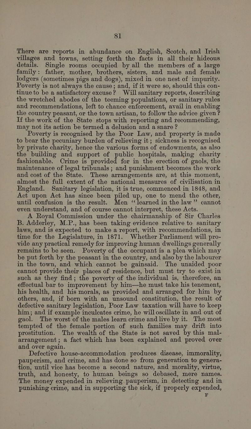 There are reports in abundance on English, Scotch, and Irish villages and towns, setting forth the facts in all their hideous details. Single rooms occupied by all the members of a large family: father, mother, brothers, sisters, and male and female lodgers (sometimes pigs and dogs), mixed in one nest of impurity. Poverty is not always the cause; and, if it were so, should this con- tinue to be a satisfactory excuse? Will sanitary reports, describing the wretched abodes of the teeming populations, or sanitary rules and recommendations, left to chance enforcement, avail in enabling the country peasant, or the town artisan, to follow the advice given ? If the work of the State stops with reporting and recommending, may not its action be termed a delusion and a snare ? Poverty is recognised by the Poor Law, and property is made to bear the pecuniary burden of relieving it; sickness is recognised by private charity, hence the various forms of endowments, as also the building and support of public hospitals, making charity fashionable. Crime is provided for in the erection of gaols, the maintenance of legal tribunals ; and punishment becomes the work and cost of the State. These arrangements are, at this moment, almost the full extent of the national measures of civilisation in England. Sanitary legislation, it is true, commenced in 1848, and Act upon Act has since been piled up, one to mend the other, until confusion is the result. Men ‘learned in the law’”’ cannot even understand, and of course cannot interpret, these Acts. A Royal Commission under the chairmanship of Sir Charles B. Adderley, M.P., has been taking evidence relative to sanitary laws, and is expected to make a report, with recommendations, in time for the Legislature, in 1871. Whether Parliament will pro- vide any practical remedy for improving human dwellings generally remains to be seen. Poverty of the occupant is a plea which may be put forth by the peasant in the country, and also by the labourer in the town, and which cannot be gainsaid. The unaided poor cannot provide their places of residence, but must try to exist in such as they find; the poverty of the individual is, therefore, an effectual bar to improvement by him—he must take his tenement, his health, and his morals, as provided and arranged for him by others, and, if born with an unsound constitution, the result of defective sanitary legislation, Poor Law taxation will have to keep him; and if example inculcates crime, he will oscillate in and out of gaol. The worst of the males learn crime and live by it. The most tempted of the female portion of such families may drift into prostitution. The wealth of the State is not saved by this mal- arrangement; a fact which has been explained and proved over and over again. Defective house-accommodation produces disease, immorality, pauperism, and crime, and has done so from generation to genera- tion, until vice has become a second nature, and morality, virtue, truth, and honesty, to human beings so debased, mere names. The money expended in relieving pauperism, in detecting and in punishing crime, and in supporting the sick, if properly expended, F
