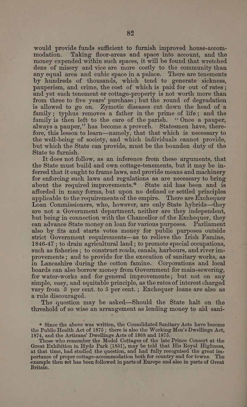 would provide funds sufficient to furnish improved house-accom- modation. Taking floor-areas and space into account, and the money expended within such spaces, it will be found that wretched dens of misery and vice are more costly to the community than any equal area and cubic space in a palace. There are tenements by hundreds of thousands, which tend to generate sickness, pauperism, and crime, the cost of which is paid for out of rates ; and yet such tenement or cottage-property is not worth more than from three to five years’ purchase ; but the round of degradation is allowed to go on. Zymotic diseases cut down the head of a family ; typhus removes a father in the prime of life; and the family is then left to the care of the parish. ‘‘ Once a pauper, always a pauper,” has become a proverb. Statesmen have, there- fore, this lesson to learn—namely, that that which is necessary to the well-being of society, and which individuals cannot provide, but which the State can provide, must be the bounden duty of the State to furnish. It does not follow, as an inference from these arguments, that the State must build and own cottage-tenements, but it may be in- ferred that it ought to frame laws, and provide means and machinery for enforcing such laws and regulations as are necessary to bring about the required improvements.* State aid has been and is afforded in many forms, but upon no defined or settled principles applicable to the requirements of the empire. There are Exchequer Loan Commissioners, who, however, are only State hybrids—they are not a Government department, neither are they independent, but being in connection with the Chancellor of the Exchequer, they can advance State money on loan for various purposes. Parliament also by fits and starts votes money for public purposes outside strict Government requirements—as to relieve the Irish Famine, 1846-47 ; to drain agricultural land ; to promote special occupations, such as fisheries ; to construct roads, canals, harbours, and river im- provements; and to provide for the execution of sanitary works, as in Lancashire during the cotton famine. Corporations and local boards can also borrow money from Government for main-sewering, for water-works and for general improvements; but not on any simple, easy, and equitable principle, as the rates of interest charged vary from 8 per cent. to 5 per cent. ; Exchequer loans are also as a rule discouraged. The question may be asked—Should the State halt on the threshold of so wise an arrangement as lending money to aid sani- * Since the above was written, the Consolidated Sanitary Acts have become the Public Health Act of 1875; there is also the Working Men’s Dwellings Act, 1874, and the Artizans’ Dwellings Acts of 1868 and 1875. Those who remember the Model Cottages of the late Prince Consort at the Great Exhibition in Hyde Park (1851), may be told that His Royal Highness, at that time, had studied the question, and had fully recognised the great im- portance of proper cottage-accommodation both for country and for towns. The example then set has been followed in parts of Europe and also in parts of Great Britain.