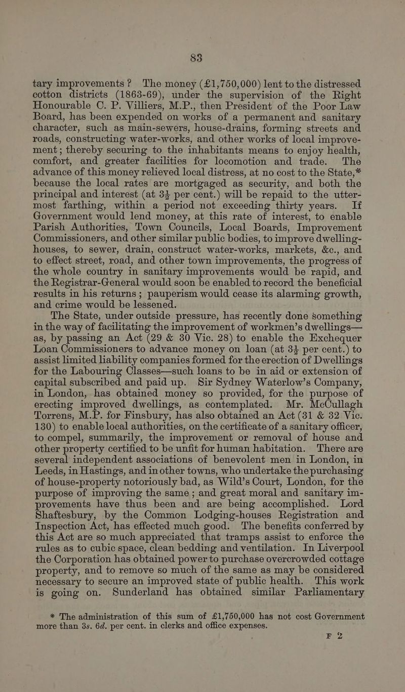 tary improvements? The money (£1,750,000) lent to the distressed cotton districts (1863-69), under the supervision of the Right Honourable ©. P. Villiers, M.P., then President of the Poor Law Board, has been expended on works of a permanent and sanitary character, such as main-sewers, house-drains, forming streets and roads, constructing water-works, and other works of local improve- ment; thereby securing to the inhabitants means to enjoy health, comfort, and greater facilities for locomotion and trade. The advance of this money relieved local distress, at no cost to the State,* because the local rates are mortgaged as security, and both the principal and interest (at. 34 per cent.) will be repaid to the utter- most farthing, within a period not exceeding thirty years. If Government would lend money, at this rate of interest, to enable Parish Authorities, Town Councils, Local Boards, Improvement Commissioners, and other similar public bodies, to improve dwelling- houses, to sewer, drain, construct water-works, markets, &c., and to effect street, road, and other town improvements, the progress of the whole country in sanitary improvements would be rapid, and the Registrar-General would soon be enabled to record the beneficial results in his returns ; pauperism would cease its alarming growth, and crime would be lessened. The State, under outside pressure, has recently done something in the way of facilitating the improvement of workmen’s dwellings— as, by passing an Act (29 & 380 Vic. 28) to enable the Exchequer Loan Commissioners to advance money on loan (at 33 per cent.) to assist limited liability companies formed for the erection of Dwellings for the Labouring Classes—such loans to be in aid or extension of capital subscribed and paid up. Sir Sydney Waterlow’s Company, in London, has obtained money so provided, for the purpose of erecting improved dwellings, as contemplated. Mr. McCullagh Torrens, M.P. for Finsbury, has also obtained an Act (31 & 32 Vic. 130) to enable local authorities, on the certificate of a sanitary officer, to compel, summarily, the improvement or removal of house and other property certified to be unfit for human habitation. There are several independent associations of benevolent men in London, in Leeds, in Hastings, and in other towns, who undertake the purchasing of house-property notoriously bad, as Wild’s Court, London, for the purpose of improving the same ; and great moral and sanitary im- provements have thus been and are being accomplished. Lord Shaftesbury, by the Common Lodging-houses Registration and Inspection Act, has effected much good. The benefits conferred by this Act are so much appreciated that tramps assist to enforce the rules as to cubic space, clean bedding and ventilation. In Liverpool the Corporation has obtained power to purchase overcrowded cottage property, and to remove so much of the same as may be considered necessary to secure an improved state of public health. This work is going on. Sunderland has obtained similar Parliamentary * The administration of this sum of £1,750,000 has not cost Government more than 8s. 6d. per cent. in clerks and office expenses. FZ