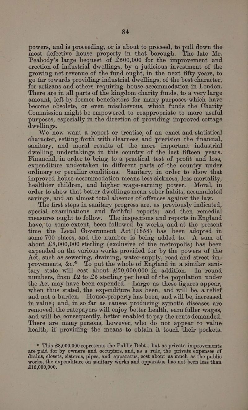 powers, and is proceeding, or is about to proceed, to pull down the most defective house property in that borough. The late Mr. Peabody’s large bequest of £500,000 for the improvement and erection of industrial dwellings, by a judicious investment of the growing net revenue of the fund ought, in the next fifty years, to go far towards providing industrial dwellings, of the best character, for artizans and others requiring house-accommodation in London. There are in all parts of the kingdom charity funds, to a very large amount, left by former benefactors for many purposes which have become obsolete, or even mischievous, which funds the Charity Commission might be empowered to reappropriate to more useful purposes, especially in the direction of providing improved cottage dwellings. We now want a report or treatise, of an exact and statistical character, setting forth with clearness and precision the financial, sanitary, and moral results of the more important industrial dwelling undertakings in this country of the last fifteen years. Financial, in order to bring to a practical test of profit and loss, expenditure undertaken in different parts of the country under ordinary or peculiar conditions. Sanitary, in order to show that improved house-accommodation means less sickness, less mortality, healthier children, and higher wage-earning power. Moral, in order to show that better dwellings mean sober habits, accumulated savings, and an almost total absence of offences against the law. The first steps in sanitary progress are, as previously indicated, special examinations and faithful reports; and then remedial measures ought to follow. The inspections and reports in England have, to some extent, been followed by works, and at the present time the Local Government Act'(1858) has been adopted in some 700 places, and the number is being added to. A sum of about £8,000,000 sterling (exclusive of the metropolis) has been expended on the various works provided for by the powers of the Act, such as sewering, draining, water-supply, road and street im- provements, &c.* To put the whole of England in a similar sani- tary state will cost about £50,000,000 in addition. In round numbers, from £2 to £5 sterling per head of the population under the Act may have been expended. Large as these figures appear, when thus stated, the expenditure has been, and will be, a relief and not a burden. House-property has been, and will be, increased in value; and, in so far as causes producing zymotic diseases are removed, the ratepayers will enjoy better health, earn fuller wages, and will be, consequently, better enabled to pay the rents demanded. There are many persons, however, who do not appear to value health, if providing the means to obtain it touch their pockets. * This £8,000,000 represents the Public Debt ; but as private improvements are paid for by owners and occupiers, and, as a rule, the private expenses of drains, closets, cisterns, pipes, and apparatus, cost about as much as the public works, the expenditure on sanitary works and apparatus has not been less than £16,000,000.