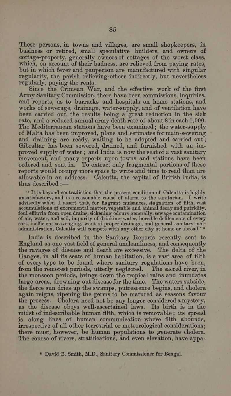 These persons, in towns and villages, are small shopkeepers, in business or retired, small speculative builders, and owners of cottage-property, generally owners of cottages of the worst class, which, on account of their badness, are relieved from paying rates, but in which fever and pauperism are manufactured with singular regularity, the parish relieving-officer indirectly, but nevertheless regularly, paying the rents. Since the Crimean War, and the effective work of the first Army Sanitary Commission, there have been commissions, inquiries, and reports, as to barracks and hospitals on home stations, and works of sewerage, drainage, water-supply, and of ventilation have been carried out, the results being a great reduction in the sick rate, and a reduced annual army death rate of about 8 in each 1,000. The Mediterranean stations have been examined; the water-supply of Malta has been improved, plans and estimates for main-sewering and draining are ready, waiting to be adopted and carried out; Gibraltar has been sewered, drained, and furnished with an im- proved supply of water; and India is now the seat of a vast sanitary movement, and many reports upon towns and stations have been ordered and sentin. To extract only fragmental portions of these reports would occupy more space to write and time to read than are allowable in an address. Calcutta, the capital of British India, is thus described :— ‘“‘ It is beyond contradiction that the present condition of Calcutta is highly unsatisfactory, and is a reasonable cause of alarm to the sanitarian. I write advisedly when I assert that, for flagrant nuisances, stagnation of filth, vast accumulations of excremental matter, vegetable and animal decay and putridity, foul effluvia from open drains, sickening odours generally, sewage contamination of air, water, and soil, impurity of drinking-water, horrible defilements of every sort, inefficient scavenging, want of proper drainage, and general sanitary mal- administration, Calcutta will compete with any other city at home or abroad.’’* India is described in the Sanitary Reports recently sent to England as one vast field of general uncleanliness, and consequently the ravages of disease and death are excessive. The delta of the Ganges, in all its seats of human habitation, is a vast area of filth of every type to be found where sanitary regulations have been, from the remotest periods, utterly neglected. The sacred river, in the monsoon periods, brings down the tropical rains and inundates large areas, drowning out disease for the time. The waters subside, the fierce sun dries up the swamps, putrescence begins, and cholera again reigns, ripening the germs to be matured as seasons favour the process. Cholera need not be any longer considered a mystery, as the disease obeys well-ascertained laws. Its birth is in the midst of indescribable human filth, which is removable; its spread is along lines of human communication where filth abounds, irrespective of all other terrestrial or meteorological considerations ; there must, however, be human populations to generate cholera. The course of rivers, stratifications, and even elevation, have appa- * David B. Smith, M.D., Sanitary Commissioner for Bengal.