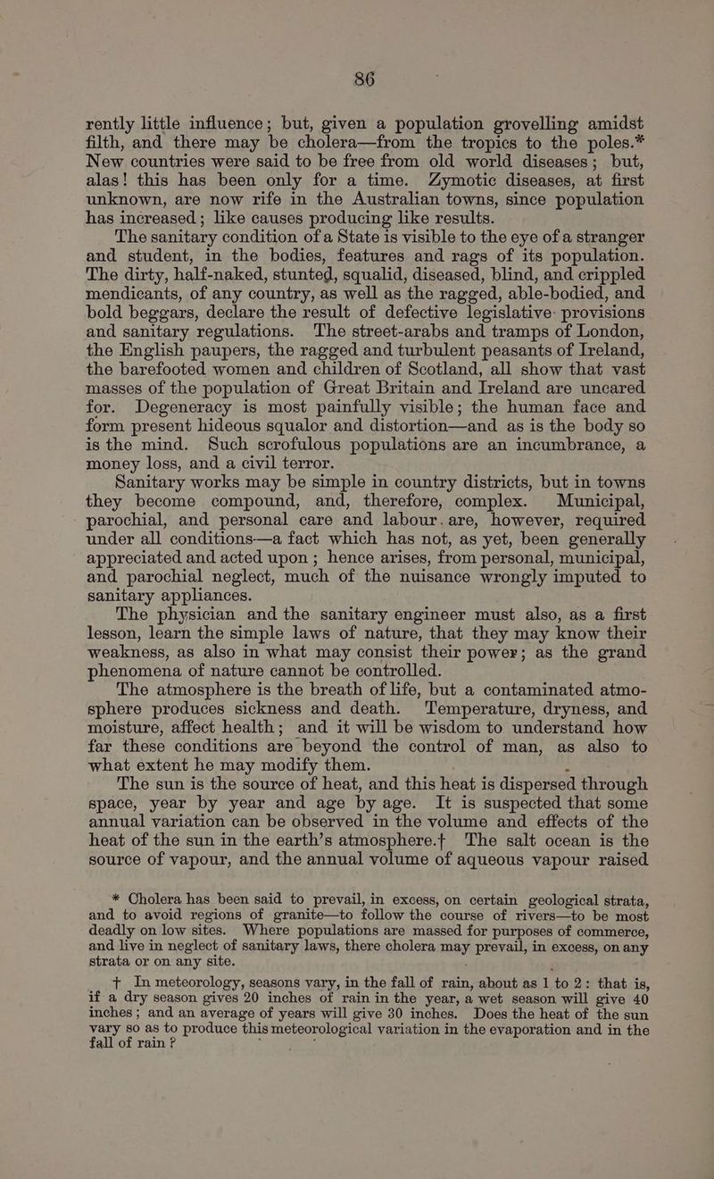 rently little influence; but, given a population grovelling amidst filth, and there may be cholera—from the tropics to the poles.* New countries were said to be free from old world diseases; but, alas! this has been only for a time. Zymotic diseases, at first unknown, are now rife in the Australian towns, since population has increased; like causes producing like results. The sanitary condition of a State is visible to the eye of a stranger and student, in the bodies, features and rags of its population. The dirty, half-naked, stunted, squalid, diseased, blind, and crippled mendicants, of any country, as well as the ragged, able-bodied, and bold beggars, declare the result of defective legislative: provisions and sanitary regulations. The street-arabs and tramps of London, the English paupers, the ragged and turbulent peasants of Ireland, the barefooted women and children of Scotland, all show that vast masses of the population of Great Britain and Ireland are uncared for. Degeneracy is most painfully visible; the human face and form present hideous squalor and distortion—and as is the body so is the mind. Such scrofulous populations are an incumbrance, a money loss, and a civil terror. Sanitary works may be simple in country districts, but in towns they become compound, and, therefore, complex. Municipal, - parochial, and personal care and labour.are, however, required under all conditions—a fact which has not, as yet, been generally appreciated and acted upon ; hence arises, from personal, municipal, and parochial neglect, much of the nuisance wrongly imputed to sanitary appliances. The physician and the sanitary engineer must also, as a first lesson, learn the simple laws of nature, that they may know their weakness, as also in what may consist their power; as the grand phenomena of nature cannot be controlled. The atmosphere is the breath of life, but a contaminated atmo- sphere produces sickness and death. ‘Temperature, dryness, and moisture, affect health; and it will be wisdom to understand how far these conditions are beyond the control of man, as also to what extent he may modify them. : The sun is the source of heat, and this heat is dispersed through space, year by year and age by age. It is suspected that some annual variation can be observed in the volume and effects of the heat of the sun in the earth’s atmosphere.t The salt ocean is the source of vapour, and the annual volume of aqueous vapour raised * Cholera has been said to prevail, in excess, on certain geological strata, and to avoid regions of granite—to follow the course of rivers—to be most deadly on low sites. Where populations are massed for purposes of commerce, and live in neglect of sanitary laws, there cholera may prevail, in excess, on any strata or on any site. , t+ In meteorology, seasons vary, in the fall of rain, about as 1 to 2: that is, if a dry season gives 20 inches of rain in the year, a wet season will give 40 inches ; and an average of years will give 30 inches. Does the heat of the sun vary so as to produce this meteorological variation in the evaporation and in the fall of rain ? a ae