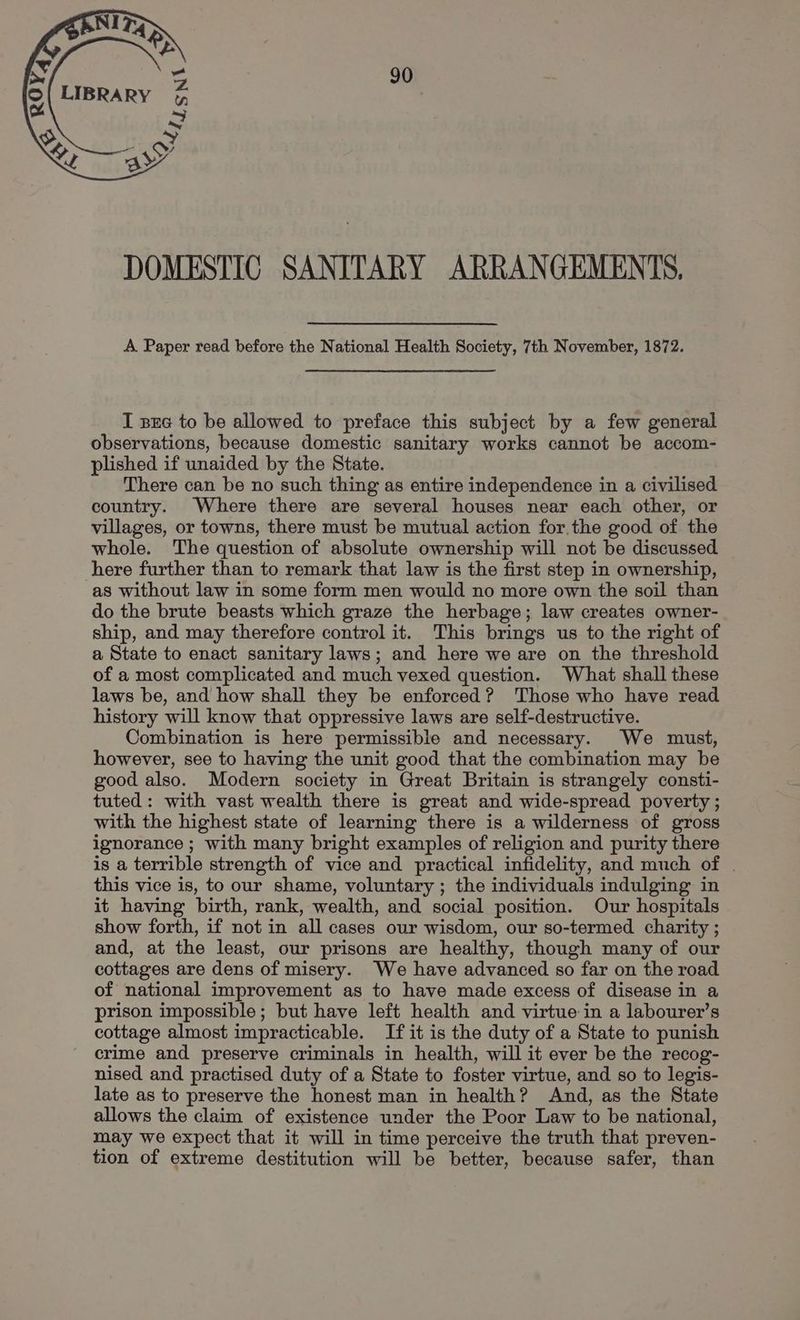 DOMESTIC SANITARY ARRANGEMENTS, A Paper read before the National Health Society, 7th November, 1872. I sxc to be allowed to preface this subject by a few general observations, because domestic sanitary works cannot be accom- plished if unaided by the State. There can be no such thing as entire independence in a civilised country. Where there are several houses near each other, or villages, or towns, there must be mutual action for. the good of the whole. The question of absolute ownership will not be discussed here further than to remark that law is the first step in ownership, as without law in some form men would no more own the soil than do the brute beasts which graze the herbage; law creates owner- ship, and may therefore control it. This brings us to the right of a State to enact sanitary laws; and here we are on the threshold of a most complicated and much vexed question. What shall these laws be, and how shall they be enforced? 'Those who have read history will know that oppressive laws are self-destructive. Combination is here permissible and necessary. We must, however, see to having the unit good that the combination may be good also. Modern society in Great Britain is strangely consti- tuted: with vast wealth there is great and wide-spread poverty ; with the highest state of learning there is a wilderness of gross ignorance ; with many bright examples of religion and purity there is a terrible strength of vice and practical infidelity, and much of . this vice is, to our shame, voluntary ; the individuals indulging in it having birth, rank, wealth, and social position. Our hospitals show forth, if not in all cases our wisdom, our so-termed charity ; and, at the least, our prisons are healthy, though many of our cottages are dens of misery. We have advanced so far on the road of national improvement as to have made excess of disease in a prison impossible; but have left health and virtue in a labourer’s cottage almost impracticable. If it is the duty of a State to punish crime and preserve criminals in health, will it ever be the recog- nised and practised duty of a State to foster virtue, and so to legis- late as to preserve the honest man in health? And, as the State allows the claim of existence under the Poor Law to be national, may we expect that it will in time perceive the truth that preven- tion of extreme destitution will be better, because safer, than