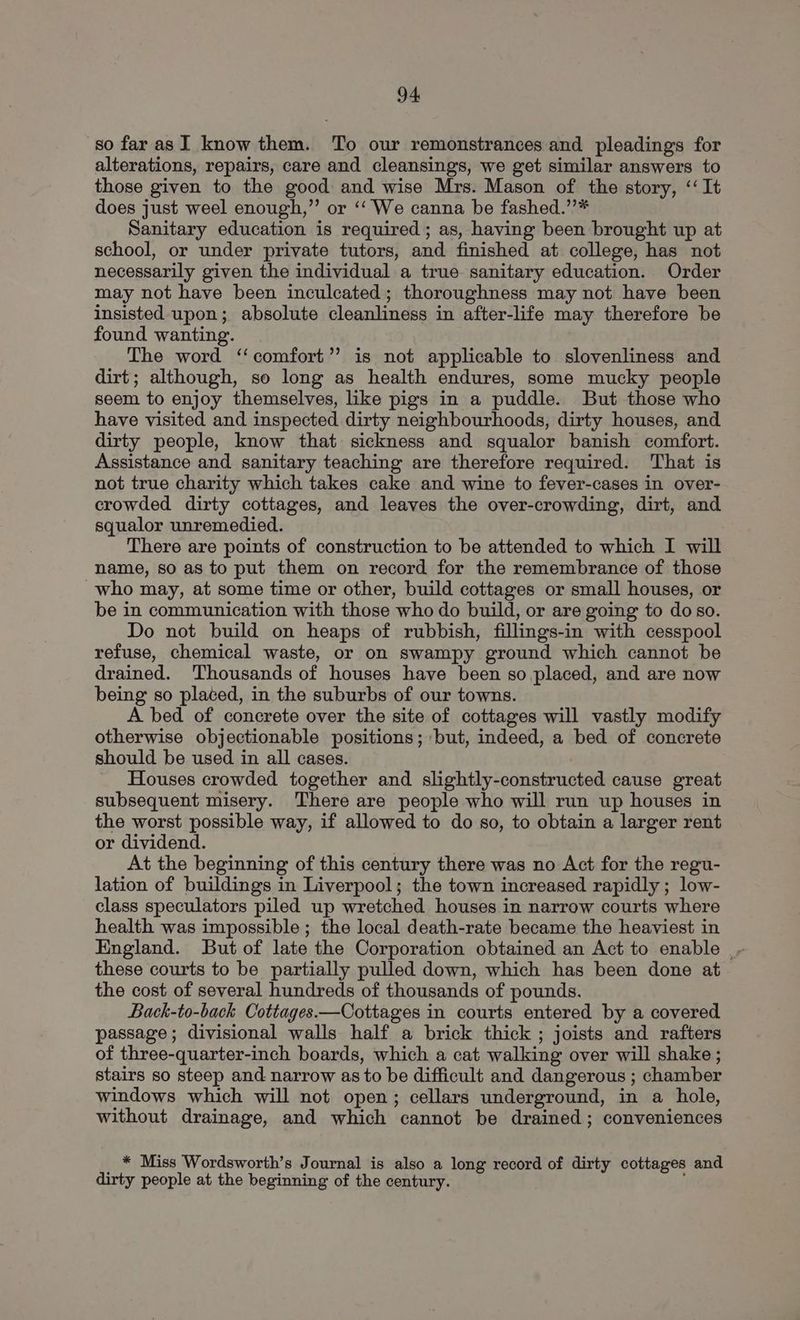 so far asI know them. To our remonstrances and pleadings for alterations, repairs, care and cleansings, we get similar answers to those given to the good and wise Mrs. Mason of the story, ‘‘ It does just weel enough,”’ or ‘‘ We canna be fashed.”’* Sanitary education is required; as, having been brought up at school, or under private tutors, and finished at college, has not necessarily given the individual a true sanitary education. Order may not have been inculcated; thoroughness may not have been insisted upon; absolute cleanliness in after-life may therefore be found wanting. The word ‘‘ comfort’ is not applicable to slovenliness and dirt; although, so long as health endures, some mucky people seem to enjoy themselves, like pigs in a puddle. But those who have visited and inspected dirty neighbourhoods, dirty houses, and dirty people, know that sickness and squalor banish comfort. Assistance and sanitary teaching are therefore required. ‘That is not true charity which takes cake and wine to fever-cases in over- crowded dirty cottages, and leaves the over-crowding, dirt, and squalor unremedied. There are points of construction to be attended to which I will name, so as to put them on record for the remembrance of those ~who may, at some time or other, build cottages or small houses, or be in communication with those who do build, or are going to do so. Do not build on heaps of rubbish, fillings-in with cesspool refuse, chemical waste, or on swampy ground which cannot be drained. Thousands of houses have been so placed, and are now being so placed, in the suburbs of our towns. A bed of concrete over the site of cottages will vastly modify otherwise objectionable positions; but, indeed, a bed of concrete should be used in all cases. Houses crowded together and slightly-constructed cause great subsequent misery. ‘There are people who will run up houses in the worst possible way, if allowed to do so, to obtain a larger rent or dividend. At the beginning of this century there was no Act for the regu- lation of buildings in Liverpool; the town increased rapidly ; low- class speculators piled up wretched houses in narrow courts where health was impossible ; the local death-rate became the heaviest in England. But of late the Corporation obtained an Act to enable |- these courts to be partially pulled down, which has been done at the cost of several hundreds of thousands of pounds. Back-to-back Cottages.—Cottages in courts entered by a covered passage; divisional walls half a brick thick ; joists and rafters of three-quarter-inch boards, which a cat walking over will shake ; stairs so steep and narrow as to be difficult and dangerous ; chamber windows which will not open; cellars underground, in a hole, without drainage, and which cannot be drained ; conveniences * Miss Wordsworth’s Journal is also a long record of dirty cottages and dirty people at the beginning of the century.