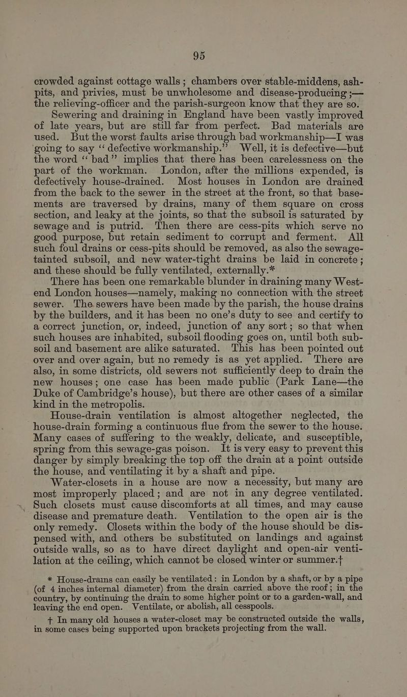 crowded against cottage walls; chambers over stable-middens, ash- pits, and privies, must be unwholesome and disease-producing ;— the relieving-officer and the parish-surgeon know that they are so. Sewering and draining in England have been vastly improved of late years, but are still far from perfect. Bad materials are used. But the worst faults arise through bad workmanship—I was going to say ‘‘ defective workmanship.’”’ Well, it is defective—but the word ‘‘ bad”’ implies that there has been carelessness on the part of the workman. London, after the millions expended, is defectively house-drained. Most houses in London are drained from the back to the sewer in the street at the front, so that base- ments are traversed by drains, many of them square on cross section, and leaky at the joints, so that the subsoil is saturated by sewage and is putrid. Then there are cess-pits which serve no good purpose, but retain sediment to corrupt and ferment. All such foul drains or cess-pits should be removed, as also the sewage- tainted subsoil, and new water-tight drains be laid in concrete ; and these should be fully ventilated, externally.* There has been one remarkable blunder in draining many West- end London houses—namely, making no connection with the street sewer. The sewers have been made by the parish, the house drains by the builders, and it has been no one’s duty to see and certify to a correct junction, or, indeed, junction of any sort; so that when such houses are inhabited, subsoil flooding goes on, until both sub- soil and basement are alike saturated. This has been pointed out over and over again, but no remedy is as yet applied. There are also, in some districts, old sewers not sufficiently deep to drain the new houses; one case has been made public (Park Lane—the Duke of Cambridge’s house), but there are other cases of a similar kind in the metropolis. House-drain ventilation is almost altogether neglected, the house-drain forming a continuous flue from the sewer to the house. Many cases of suffering to the weakly, delicate, and susceptible, spring from this sewage-gas poison. It is very easy to prevent this danger by simply breaking the top off the drain at a point outside the house, and ventilating it by a shaft and pipe. Water-closets in a house are now a necessity, but many are most improperly placed; and are not in any degree ventilated. _ Such closets must cause discomforts at all times, and may cause - disease and premature death. Ventilation to the open air is the only remedy. Closets within the body of the house should be dis- pensed with, and others be substituted on landings and against outside walls, so as to have direct daylight and open-air venti- lation at the ceiling, which cannot be closed winter or summer.}+ * House-drains can easily be ventilated: in London by a shaft, or by a pipe (of 4 inches internal diameter) from the drain carried above the roof; in the country, by continuing the drain to some higher point or to a garden-wall, and leaving the end open. Ventilate, or abolish, all cesspools. + In many old houses a water-closet may be constructed outside the walls, in some cases being supported upon brackets projecting from the wall.