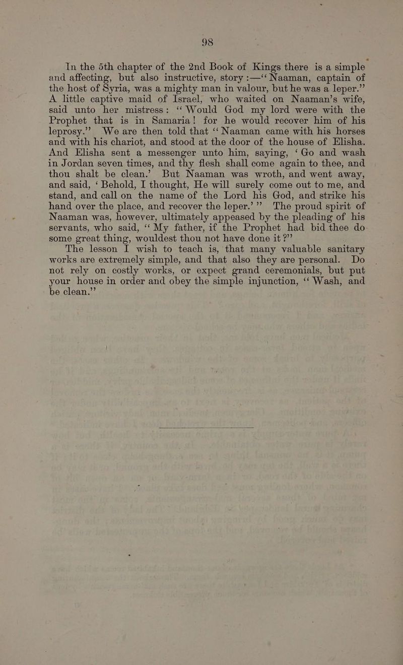 In the 5th chapter of the 2nd Book of Kings there is a simple and affecting, but also instructive, story :—‘‘ Naaman, captain of the host of Syria, was a mighty man in valour, but he was a leper.” A little captive maid of Israel, who waited on Naaman’s wife, said unto her mistress: ‘‘ Would God my lord were with the Prophet that is in Samaria! for he would recover him of his leprosy.’”” We are then told that ‘‘ Naaman came with his horses and with his chariot, and stood at the door of the house of Elisha. And Elisha sent a messenger unto him, saying, ‘Go and wash in Jordan seven times, and thy flesh shall come again to thee, and thou shalt be clean.’ But Naaman was wroth, and went away, and said, ‘ Behold, I thought, He will surely come out to me, and stand, and call on the name of the Lord his God, and strike his hand over the place, and recover the leper.’’’ The proud spirit of Naaman was, however, ultimately appeased by the pleading of his servants, who said, ‘‘ My father, if the Prophet had bid thee do some great thing, wouldest thou not have done it ?” The lesson I wish to teach is, that many valuable sanitary works are extremely simple, and that also they are personal. Do not rely on costly works, or expect grand ceremonials, but put your house in order and obey the simple injunction, ‘‘ Wash, and be clean.”