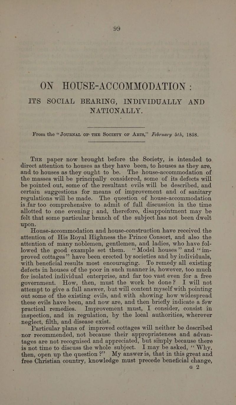 oo ON HOUSE-ACCOMMODATION : ITS SOCIAL BEARING, INDIVIDUALLY AND NATIONALLY. From the “Journan oF THE Socirrry oF Arts,’ February 5th, 18658. THE paper now brought before the Society, is intended to direct attention to houses as they have been, to houses as they are, and to houses as they ought to be. The house-accommodation of the masses will be principally considered, some of its defects will be pointed out, some of the resultant evils will be described, and certain suggestions for means of improvement and of sanitary regulations will be made. The question of house-accommodation is far too comprehensive to admit of full discussion in the time allotted to one evening; and, therefore, disappointment may be felt that some particular branch of the subject has not been dwelt upon. - House-accommodation and house-construction have received the attention of His Royal Highness the Prince Consort, and also the attention of many noblemen, gentlemen, and ladies, who have fol- lowed the good example set them. ‘‘ Model houses” and ‘“im- proved cottages’? have been erected by societies and by individuals, with beneficial results most encouraging. To remedy all existing defects in houses of the poor in such manner is, however, too much for isolated individual enterprise, and far too vast even for a free government. How, then, must the work be done? I will not attempt to give a full answer, but will content myself with pointing out some of the existing evils, and with showing how widespread these evils have been, and now are, and then briefly indicate a few practical remedies. Improvement must, I consider, consist in inspection, and in regulation, by the local authorities, wherever neglect, filth, and disease exist. Particular plans of improved cottages will neither be described nor recommended, not because their appropriateness and advan- tages are not recognised and appreciated, but simply because there is not time to discuss the whole subject. I may be asked, ‘‘ Why, then, open up the question?” My answeris, that in this great and free Christian country, knowledge must precede beneficial change, G 2