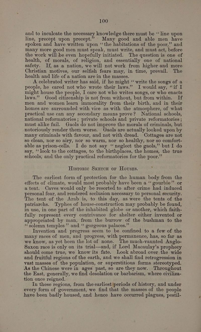 and to inculcate the necessary knowledge there must be ‘“‘ line upon line, precept upon precept.”” Many good and able men have spoken and have written upon ‘‘the habitations of the poor,’’ and many more good men must speak, must write, and must act, before the work will be even hopefully initiated. The question is one of health, of morals, of religion, and essentially one of national safety. If, as a nation, we will not work from higher and more Christian motives, our selfish fears may, in time, prevail. The health and life of a nation are in the masses. A celebrated writer has said, if he might ‘‘ write the songs of a people, he cared not who wrote their laws.’ I would say, “if I might house the people, I care not who writes songs, or who enacts laws.” Good citizenship is not from without, but from within. If men and women learn immorality from their birth, and in their homes are surrounded with vice as with the atmosphere, of what practical use can any secondary means prove? National schools, national reformatories ; private schools and private reformatories ; must alike fail. Gaols do not improve the morals of criminals, but notoriously render them worse. Gaols are actually looked upon by many criminals with favour, and not with dread. Cottages are not so clean, nor so airy, nor so warm, nor so healthy, nor so comfort- - able as prison-cells. I do not say ‘‘ neglect the gaols,” but I do say, ‘‘ look to the cottages, to the birthplaces, the homes, the true schools, and the only practical reformatories for the poor.” Historic SKETCH oF Hovsgss. The earliest form of protection for the human body from the effects of climate, would most probably have been a “‘ gourbie”’ or a tent. Caves would only be resorted to after crime had induced personal fear, and rendered seclusion necessary to personal security. The tent of the Arab is, to this day, as were the tents of the patriarchs. Typhes of house-construction may probably be found, in use, in one part of the inhabited globe or another, which faith- fully represent every contrivance for shelter either invented or appropriated by man, from the burrow of the bushman to the ‘solemn temples ”’ and ‘‘ gorgeous palaces.” Invention and progress seem to be confined to a few of the many races of men, and progress, with permanence, has, so far as we know, as yet been the lot of none. ‘The much-vaunted Anglo- Saxon race is only on its trial—and, if Lord Macaulay’s prophecy should come true, we know its fate. Look abroad over the wide and fruitful regions of the earth, and we shall find retrogression in vast masses of the population, or superstitious forms stereotyped. As the Chinese were in ages past, so are they now. Throughout the Kast, generally, we find desolation or barbarism, where civiliza- tion once reigned. In these regions, from the earliest periods of history, and under every form of government, we find that the masses of the people have been badly housed, and hence have occurred plagues, pestil-