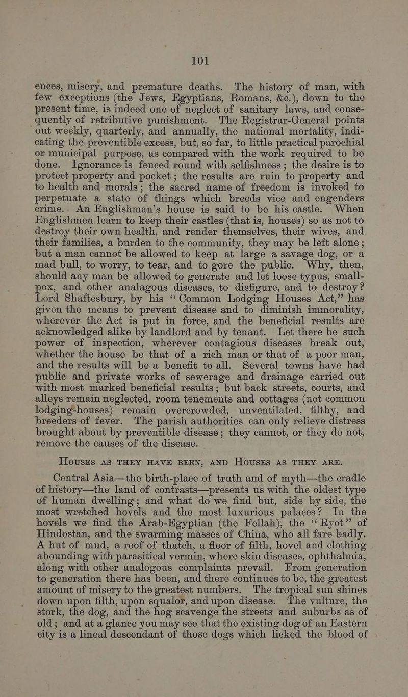 ences, misery, and premature deaths. The history of man, with few exceptions (the Jews, Egyptians, Romans, &c.), down to the present time, is indeed one of neglect of sanitary laws, and conse- quently of retributive punishment. The Registrar-General points out weekly, quarterly, and annually, the national mortality, indi- cating the preventible excess, but, so far, to little practical parochial or municipal purpose, as compared with the work required to be done. Ignorance is fenced round with selfishness; the desire is to protect property and pocket ; the results are ruin to property and to health and morals; the sacred name of freedom is invoked to perpetuate a state of things which breeds vice and engenders crime.. An Englishman’s house is said to be his castle. When Hinglishmen learn to keep their castles (that is, houses) so as not to destroy their own health, and render themselves, their wives, and their families, a burden to the community, they may be left alone ; but a man cannot be allowed to keep at large a savage dog, or a mad bull, to worry, to tear, and to gore the public. Why, then, should any man be allowed to generate and let loose typus, small- pox, and other analagous diseases, to disfigure, and to destroy? Lord Shaftesbury, by his ‘‘Common Lodging Houses Act,” has given the means to prevent disease and to diminish immorality, wherever the Act is put in force, and the beneficial results are acknowledged alike by landlord and by tenant. Let there be such power of inspection, wherever contagious diseases break out, whether the house be that of a rich man or that of a poor man, and the results will be a benefit to all. Several towns have had public and private works of sewerage and drainage carried out with most marked beneficial results; but back streets, courts, and -alleys remain neglected, room tenements and cottages (not common lodging-houses) remain overcrowded, unventilated, filthy, and breeders of fever. The parish authorities can only relieve distress brought about by preventible disease; they cannot, or they do not, remove the causes of the disease. Houses AS THEY HAVE BEEN, AND HovusEs AS THEY ARE. Central Asia—the birth-place of truth and of myth—the cradle of history—the land of contrasts—presents us with the oldest type of human dwelling; and what do we find but, side by side, the most wretched hovels and the most luxurious palaces? In the hovels we find the Arab-Egyptian (the Fellah), the ‘‘ Ryot” of Hindostan, and the swarming masses of China, who all fare badly. A hut of mud, a roof of thatch, a floor of filth, hovel and clothing abounding with parasitical vermin, where skin diseases, ophthalmia, along with other analogous complaints prevail. From generation to generation there has been, and there continues to be, the greatest amount of misery to the greatest numbers. ‘The tropical sun shines down upon filth, upon squalor, and upon disease. The vulture, the stork, the dog, and the hog scavenge the streets and suburbs as of old; and at a glance you may see that the existing dog of an Hastern city is a lineal descendant of those dogs which licked the blood of |