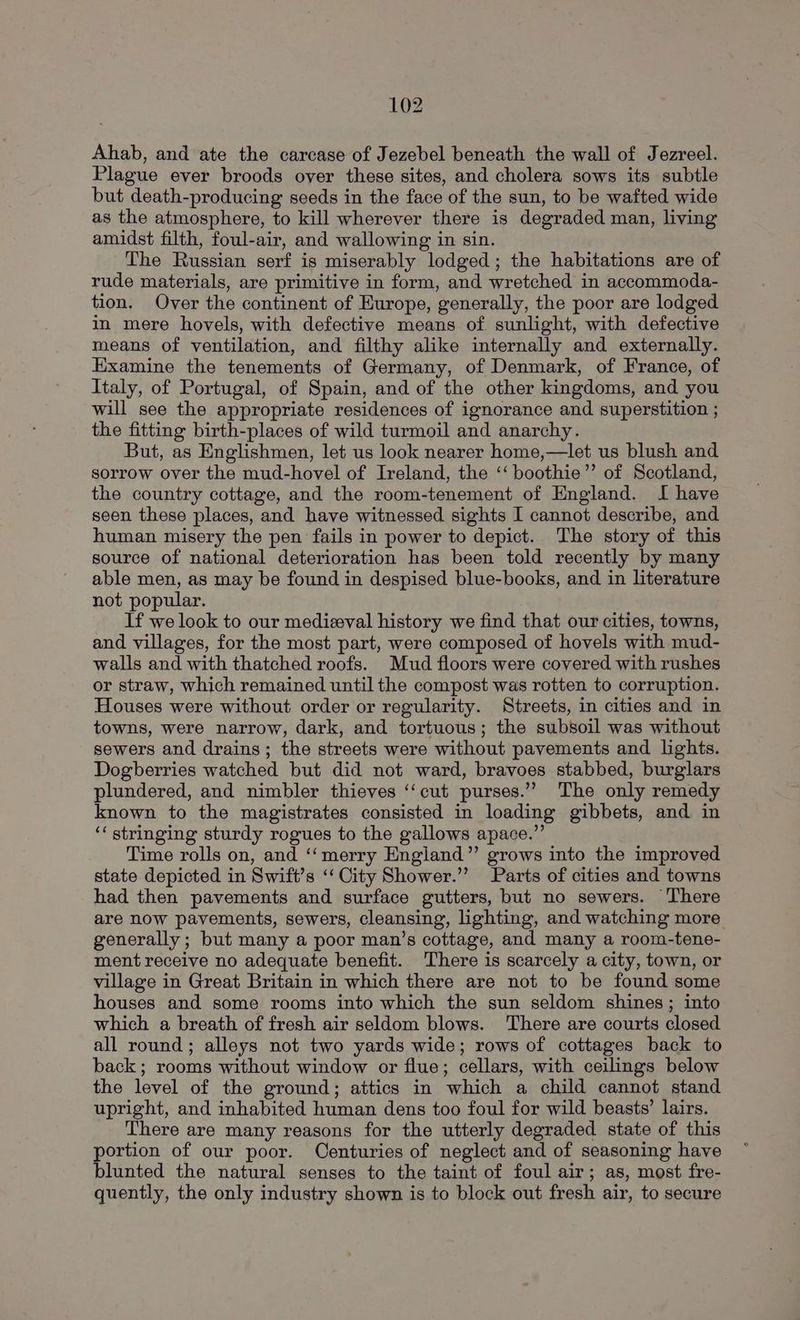 Ahab, and ate the carcase of Jezebel beneath the wall of Jezreel. Plague ever broods over these sites, and cholera sows its subtle but death-producing seeds in the face of the sun, to be wafted wide as the atmosphere, to kill wherever there is degraded man, living amidst filth, foul-air, and wallowing in sin. The Russian serf is miserably lodged; the habitations are of rude materials, are primitive in form, and wretched in accommoda- tion. Over the continent of Europe, generally, the poor are lodged in mere hovels, with defective means of sunlight, with defective means of ventilation, and filthy alike internally and externally. Examine the tenements of Germany, of Denmark, of France, of Italy, of Portugal, of Spain, and of the other kingdoms, and you will see the appropriate residences of ignorance and superstition ; the fitting birth-places of wild turmoil and anarchy. But, as Englishmen, let us look nearer home,—let us blush and sorrow over the mud-hovel of Ireland, the ‘‘ boothie’’ of Scotland, the country cottage, and the room-tenement of England. I have seen these places, and have witnessed sights I cannot describe, and human misery the pen fails in power to depict. The story of this source of national deterioration has been told recently by many able men, as may be found in despised blue-books, and in literature not popular. If we look to our medieval history we find that our cities, towns, and villages, for the most part, were composed of hovels with mud- walls and with thatched roofs. Mud floors were covered with rushes or straw, which remained until the compost was rotten to corruption. Houses were without order or regularity. Streets, in cities and in towns, were narrow, dark, and tortuous; the subsoil was without sewers and drains; the streets were without pavements and lights. Dogberries watched but did not ward, bravoes stabbed, burglars plundered, and nimbler thieves ‘‘cut purses.’”’ The only remedy known to the magistrates consisted in loading gibbets, and in ‘‘ stringing sturdy rogues to the gallows apace.”’ Time rolls on, and ‘‘ merry England” grows into the improved state depicted in Swift’s ‘‘ City Shower.’ Parts of cities and towns had then pavements and surface gutters, but no sewers. There are now pavements, sewers, cleansing, lighting, and watching more generally; but many a poor man’s cottage, and many a room-tene- ment receive no adequate benefit. There is scarcely a city, town, or village in Great Britain in which there are not to be found some houses and some rooms into which the sun seldom shines; into which a breath of fresh air seldom blows. There are courts closed all round; alleys not two yards wide; rows of cottages back to back; rooms without window or flue; cellars, with ceilings below the level of the ground; attics in which a child cannot stand upright, and inhabited human dens too foul for wild beasts’ lairs. There are many reasons for the utterly degraded state of this portion of our poor. Centuries of neglect and of seasoning have blunted the natural senses to the taint of foul air; as, most fre- quently, the only industry shown is to block out fresh air, to secure