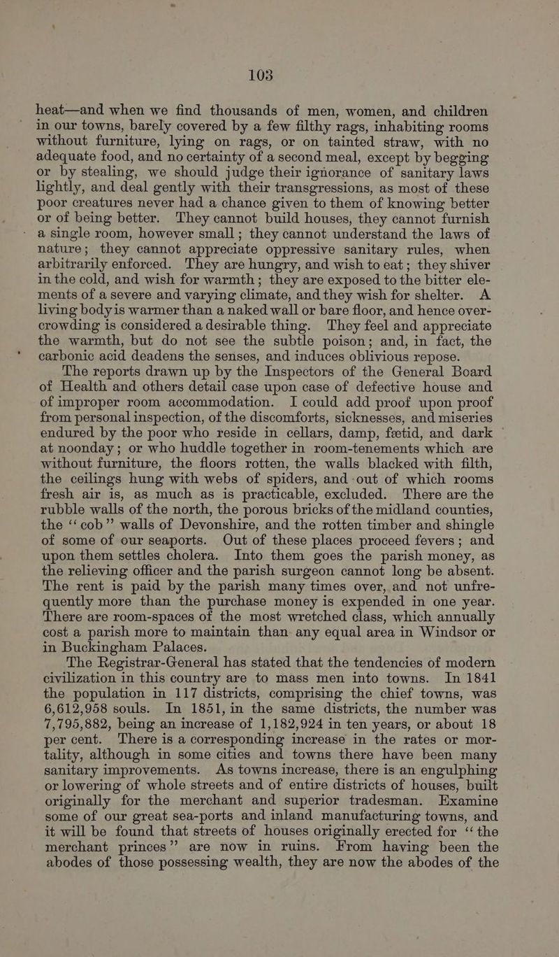 heat—and when we find thousands of men, women, and children in our towns, barely covered by a few filthy rags, inhabiting rooms without furniture, lying on rags, or on tainted straw, with no adequate food, and no certainty of a second meal, except by begging or by stealing, we should judge their ignorance of sanitary laws lightly, and deal gently with their transgressions, as most of these poor creatures never had a chance given to them of knowing better or of being better. They cannot build houses, they cannot furnish ' a single room, however small; they cannot understand the laws of nature; they cannot appreciate oppressive sanitary rules, when arbitrarily enforced. They are hungry, and wish to eat; they shiver in the cold, and wish for warmth; they are exposed to the bitter ele- ments of a severe and varying climate, and they wish for shelter. A living body is warmer than a naked wall or bare floor, and hence over- crowding is considered adesirable thing. They feel and appreciate the warmth, but do not see the subtle poison; and, in fact, the carbonic acid deadens the senses, and induces oblivious repose. The reports drawn up by the Inspectors of the General Board of Health and others detail case upon case of defective house and of improper room accommodation. I could add proof upon proof from personal inspection, of the discomforts, sicknesses, and miseries endured by the poor who reside in cellars, damp, feetid, and dark at noonday; or who huddle together in room-tenements which are without furniture, the floors rotten, the walls blacked with filth, the ceilings hung with webs of spiders, and -out of which rooms fresh air is, as much as is practicable, excluded. There are the rubble walls of the north, the porous bricks of the midland counties, the ‘‘cob”’ walls of Devonshire, and the rotten timber and shingle of some of our seaports. Out of these places proceed fevers; and upon them settles cholera. Into them goes the parish money, as the relieving officer and the parish surgeon cannot long be absent. The rent is paid by the parish many times over, and not unfre- quently more than the purchase money is expended in one year. There are room-spaces of the most wretched class, which annually cost a parish more to maintain than. any equal area in Windsor or in Buckingham Palaces. The Registrar-General has stated that the tendencies of modern civilization in this country are to mass men into towns. In 1841 the population in 117 districts, comprising the chief towns, was 6,612,958 souls. In 1851, in the same districts, the number was 7,795,882, being an increase of 1,182,924 in ten years, or about 18 per cent. There is a corresponding increase in the rates or mor- tality, although in some cities and towns there have been many sanitary improvements. As towns increase, there is an engulphing or lowering of whole streets and of entire districts of houses, built originally for the merchant and superior tradesman. Examine some of our great sea-ports and inland manufacturing towns, and it will be found that streets of houses originally erected for ‘the merchant princes’? are now in ruins. From having been the abodes of those possessing wealth, they are now the abodes of the