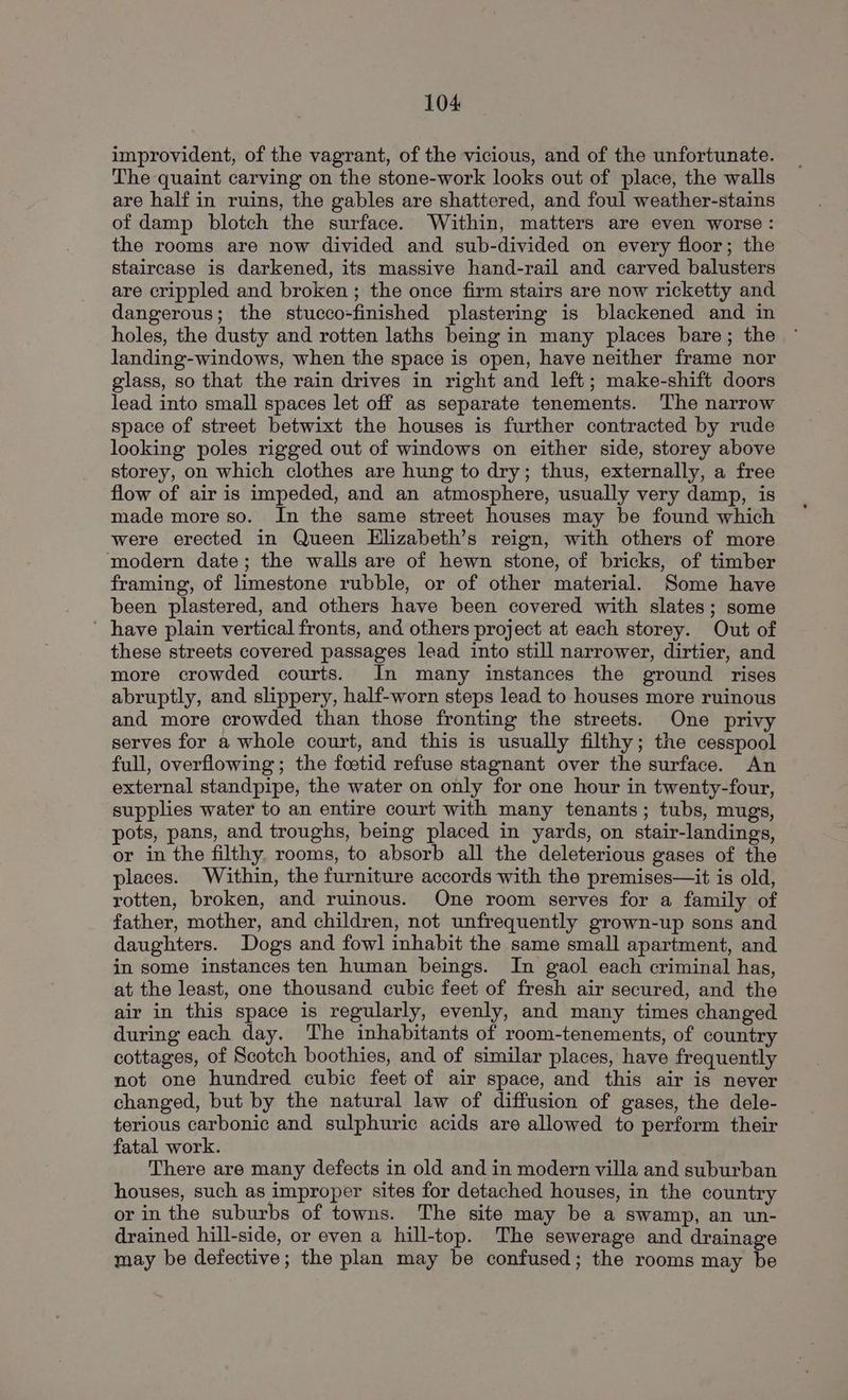 improvident, of the vagrant, of the vicious, and of the unfortunate. The quaint carving on the stone-work looks out of place, the walls are half in ruins, the gables are shattered, and foul weather-stains of damp blotch the surface. Within, matters are even worse: the rooms are now divided and sub-divided on every floor; the staircase is darkened, its massive hand-rail and carved balusters are crippled and broken ; the once firm stairs are now ricketty and dangerous; the stucco-finished plastering is blackened and in holes, the dusty and rotten laths being in many places bare; the landing-windows, when the space is open, have neither frame nor glass, so that the rain drives in right and left; make-shift doors lead into small spaces let off as separate tenements. The narrow space of street betwixt the houses is further contracted by rude looking poles rigged out of windows on either side, storey above storey, on which clothes are hung to dry; thus, externally, a free flow of air is impeded, and an atmosphere, usually very damp, is made more so. In the same street houses may be found which were erected in Queen Elizabeth’s reign, with others of more modern date; the walls are of hewn stone, of bricks, of timber framing, of limestone rubble, or of other material. Some have been plastered, and others have been covered with slates; some ' have plain vertical fronts, and others project at each storey. Out of these streets covered passages lead into still narrower, dirtier, and more crowded courts. In many instances the ground rises abruptly, and slippery, half-worn steps lead to houses more ruinous and more crowded than those fronting the streets. One privy serves for a whole court, and this is usually filthy; the cesspool full, overflowing; the foetid refuse stagnant over the surface. An external standpipe, the water on only for one hour in twenty-four, supplies water to an entire court with many tenants; tubs, mugs, pots, pans, and troughs, being placed in yards, on stair-landings, or in the filthy. rooms, to absorb all the deleterious gases of the places. Within, the furniture accords with the premises—it is old, rotten, broken, and ruinous. One room serves for a family of father, mother, and children, not unfrequently grown-up sons and daughters. Dogs and fowl inhabit the same small apartment, and in some instances ten human beings. In gaol each criminal has, at the least, one thousand cubic feet of fresh air secured, and the air in this space is regularly, evenly, and many times changed during each day. The inhabitants of room-tenements, of country cottages, of Scotch boothies, and of similar places, have frequently not one hundred cubic feet of air space, and this air is never changed, but by the natural law of diffusion of gases, the dele- terious carbonic and sulphuric acids are allowed to perform their fatal work. There are many defects in old and in modern villa and suburban houses, such as improper sites for detached houses, in the country or in the suburbs of towns. The site may be a swamp, an un- drained hill-side, or even a hill-top. The sewerage and drainage may be defective; the plan may be confused; the rooms may be