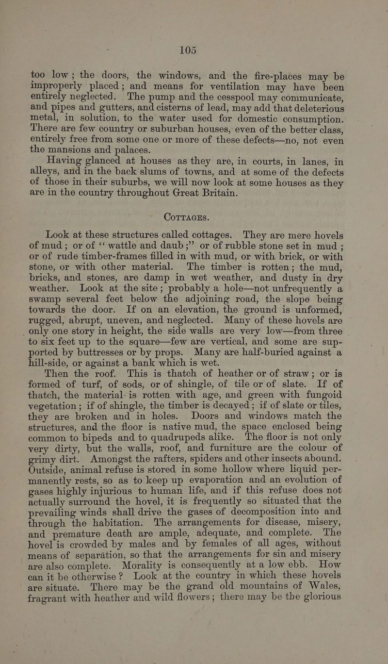 too low; the doors, the windows, and the fire-places may be improperly placed; and means for ventilation may have been entirely neglected. The pump and the cesspool may communicate, and pipes and gutters, and cisterns of lead, may add that deleterious metal, in solution, to the water used for domestic consumption. There are few country or suburban houses, even of the better class, entirely free from some one or more of these defects—no, not even the mansions and palaces. Having glanced at houses as they are, in courts, in lanes, in alleys, and in the back slums of towns, and at some of the defects of those in their suburbs, we will now look at some houses as they are in the country throughout Great Britain. CoTTAGEs. Look at these structures called cottages. They are mere hovels of mud ; or of ‘‘ wattle and daub;” or of rubble stone set in mud ; or of rude timber-frames filled in with mud, or with brick, or with stone, or with other material. The timber is rotten; the mud, bricks, and stones, are damp in wet weather, and dusty in dry weather. Look at the site; probably a hole—not unfrequently a swamp several feet below the adjoining road, the slope being towards the door. If on an elevation, the ground is unformed, rugged, abrupt, uneven, and neglected. Many of these hovels are _only one story in height, the side walls are very low—from three to six feet up to the square—few are vertical, and some are sup- ported by buttresses or by props. Many are half-buried against a hill-side, or against a bank which is wet. Then the roof. This is thatch of heather or of straw; or is formed of turf, of sods, or of shingle, of tile or of slate. If of thatch, the material. is rotten with age, and green with fungoid vegetation ; if of shingle, the timber is decayed ; if of slate or tiles, they are broken and in holes. Doors and windows match the structures, and the floor is native mud, the space enclosed being common to bipeds and to quadrupeds alike. The floor is not only very dirty, but the walls, roof, and furniture are the colour of grimy dirt. Amongst the rafters, spiders and other insects abound. Outside, animal refuse is stored in some hollow where liquid per- manently rests, so as to keep up evaporation and an evolution of gases highly injurious to human life, and if this refuse does not actually surround the hovel, it is frequently so situated that the prevailing winds shall drive the gases of decomposition into and through the habitation. he arrangements for disease, misery, and premature death are ample, adequate, and complete. The hovel is crowded by males and by females of all ages, without means of separation, so that the arrangements for sin and misery are also complete. Morality is consequently at a low ebb. How can it be otherwise? Look at the country in which these hovels are situate. There may be the grand old mountains of Wales, fragrant with heather and wild flowers; there may be the glorious