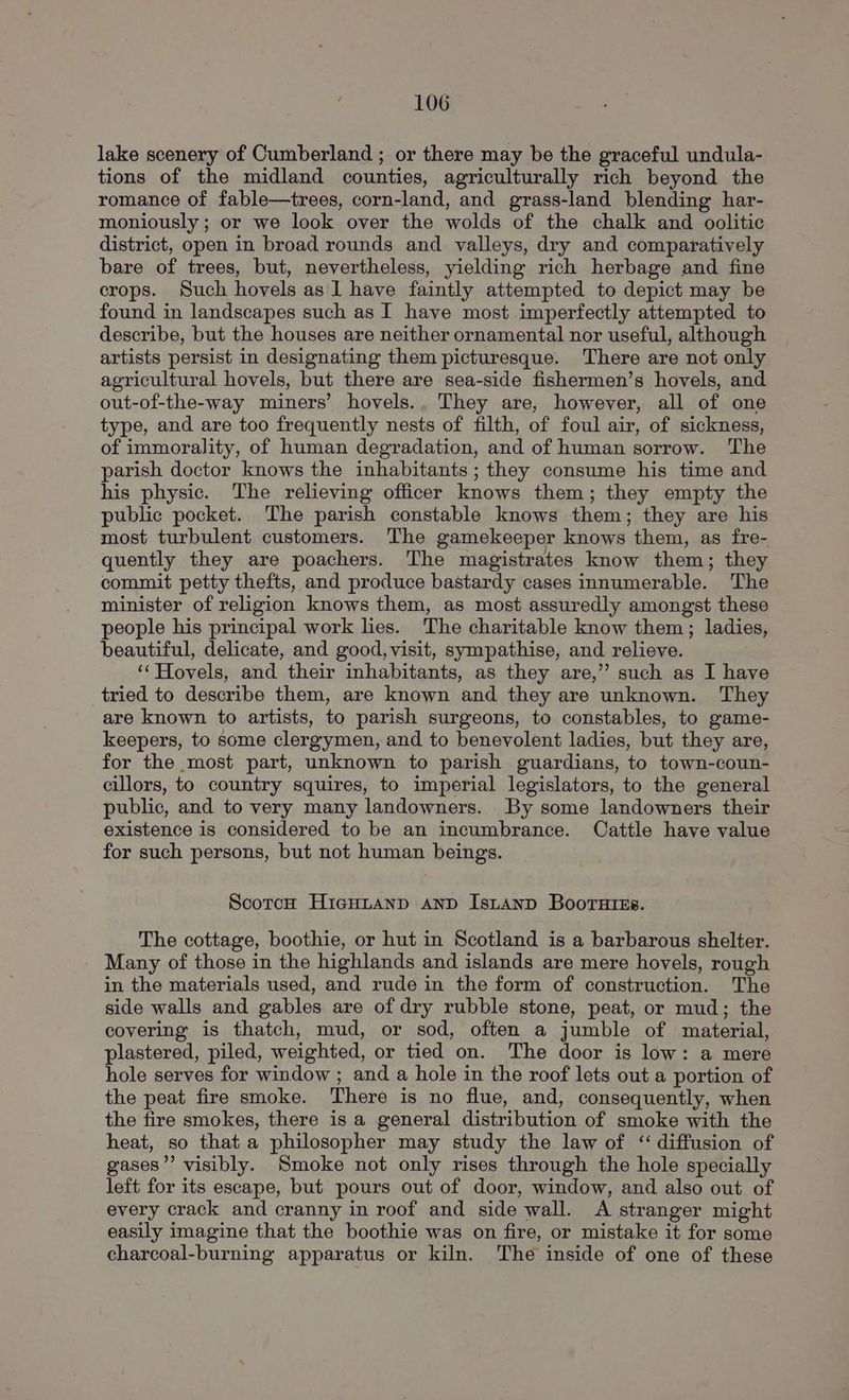 lake scenery of Cumberland ; or there may be the graceful undula- tions of the midland counties, agriculturally rich beyond the romance of fable—trees, corn-land, and grass-land blending har- moniously ; or we look over the wolds of the chalk and oolitic district, open in broad rounds and valleys, dry and comparatively bare of trees, but, nevertheless, yielding rich herbage and fine crops. Such hovels as 1 have faintly attempted to depict may be found in landscapes such as I have most imperfectly attempted to describe, but the houses are neither ornamental nor useful, although artists persist in designating them picturesque. There are not only agricultural hovels, but there are sea-side fishermen’s hovels, and out-of-the-way miners’ hovels.. They are, however, all of one type, and are too frequently nests of filth, of foul air, of sickness, of immorality, of human degradation, and of human sorrow. The parish doctor knows the inhabitants ; they consume his time and his physic. The relieving officer knows them; they empty the public pocket. The parish constable knows them; they are his most turbulent customers. The gamekeeper knows them, as fre- quently they are poachers. The magistrates know them; they commit petty thefts, and produce bastardy cases innumerable. The minister of religion knows them, as most assuredly amongst these people his principal work lies. The charitable know them; ladies, beautiful, delicate, and good,visit, sympathise, and relieve. ‘‘Hovels, and their inhabitants, as they are,’’ such as I have tried to describe them, are known and they are unknown. They are known to artists, to parish surgeons, to constables, to game- keepers, to some clergymen, and to benevolent ladies, but they are, for the most part, unknown to parish guardians, to town-coun- cillors, to country squires, to imperial legislators, to the general public, and to very many landowners. By some landowners their existence is considered to be an incumbrance. Cattle have value for such persons, but not human beings. Scotch HicHLAND AND IsLtAND Boorutss. The cottage, boothie, or hut in Scotland is a barbarous shelter. Many of those in the highlands and islands are mere hovels, rough in the materials used, and rude in the form of construction. The side walls and gables are of dry rubble stone, peat, or mud; the covering is thatch, mud, or sod, often a jumble of material, plastered, piled, weighted, or tied on. The door is low: a mere hole serves for window ; and a hole in the roof lets out a portion of the peat fire smoke. There is no flue, and, consequently, when the fire smokes, there is a general distribution of smoke with the heat, so that a philosopher may study the law of “ diffusion of gases” visibly. Smoke not only rises through the hole specially left for its escape, but pours out of door, window, and also out of every crack and cranny in roof and side wall. A stranger might easily imagine that the boothie was on fire, or mistake it for some charcoal-burning apparatus or kiln. The inside of one of these