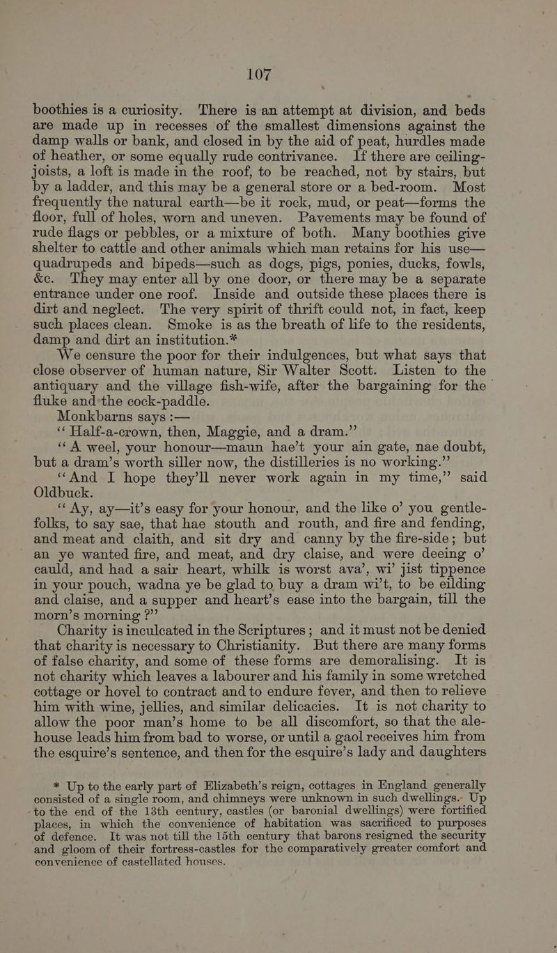 boothies is a curiosity. There is an attempt at division, and beds are made up in recesses of the smallest dimensions against the damp walls or bank, and closed in by the aid of peat, hurdles made of heather, or some equally rude contrivance. If there are ceiling- joists, a loft is made in the roof, to be reached, not by stairs, but by a ladder, and this may be a general store or a bed-room. Most frequently the natural earth—be it rock, mud, or peat—forms the floor, full of holes, worn and uneven. Pavements may be found of rude flags or pebbles, or a mixture of both. Many boothies give shelter to cattle and other animals which man retains for his use— quadrupeds and bipeds—such as dogs, pigs, ponies, ducks, fowls, &c. They may enter all by one door, or there may be a separate entrance under one roof. Inside and outside these places there is dirt and neglect. The very spirit of thrift could not, in fact, keep such places clean. Smoke is as the breath of life to the residents, damp and dirt an institution.* We censure the poor for their indulgences, but what says that close observer of human nature, Sir Walter Scott. Listen to the antiquary and the village fish-wife, after the bargaining for the fluke and*the cock-paddle. Monkbarns says :— ‘‘ Half-a-crown, then, Maggie, and a dram.” ‘‘ A weel, your honour—maun hae’t your ain gate, nae doubt, but a dram’s worth siller now, the distilleries is no working.” ‘““And I hope they’ll never work again in my time,” said Oldbuck. ‘‘ Ay, ay—it’s easy for your honour, and the like o’ you gentle- folks, to say sae, that hae stouth and routh, and fire and fending, and meat and claith, and sit dry and canny by the fire-side; but an ye wanted fire, and meat, and dry claise, and were deeing 0’ cauld, and had a sair heart, whilk is worst ava’, wi jist tippence in your pouch, wadna ye be glad to buy a dram wi't, to be eilding and claise, and a supper and heart’s ease into the bargain, till the morn’s morning ?”’ Charity is inculcated in the Scriptures; and it must not be denied that charity is necessary to Christianity. But there are many forms of false charity, and some of these forms are demoralising. It is not charity which leaves a labourer and his family in some wretched cottage or hovel to contract and to endure fever, and then to relieve him with wine, jellies, and similar delicacies. It is not charity to allow the poor man’s home to be all discomfort, so that the ale- house leads him from bad to worse, or until a gaol receives him from the esquire’s sentence, and then for the esquire’s lady and daughters * Up to the early part of Elizabeth’s reign, cottages in England generally consisted of a single room, and chimneys were unknown in such dwellings. Up -to the end of the 13th century, castles (or baronial dwellings) were fortified places, in which the convenience of habitation was sacrificed to purposes of defence. It was not till the 15th century that barons resigned the security and gloom of their fortress-castles for the comparatively greater comfort and convenience of castellated houses,