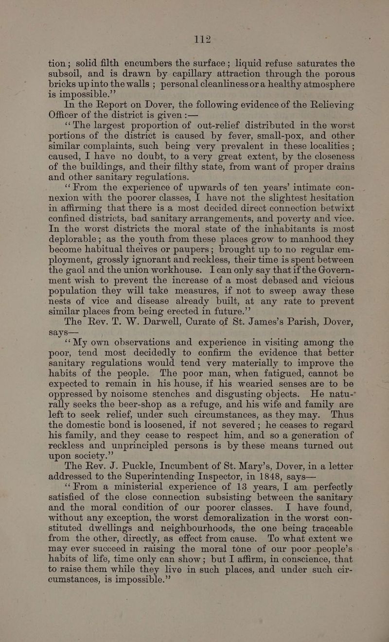 tion; solid filth encumbers the surface; liquid refuse saturates the subsoil, and is drawn by capillary attraction through the porous bricks up into the walls ; personal cleanliness ora healthy atmosphere is impossible.”’ In the Report on Dover, the following evidence of the Relieving Officer of the district is given :— ‘‘The largest proportion of out-relief distributed in the worst portions of the district is caused by fever, small-pox, and other similar complaints, such being very prevalent in these localities ; caused, I have no doubt, to avery great extent, by the closeness of the buildings, and their filthy state, from want of proper drains and other sanitary regulations. ‘‘Hrom the experience of upwards of ten years’ intimate con- nexion with the poorer classes, I have not the slightest hesitation in affirming that there is a most decided direct connection betwixt | confined districts, bad sanitary arrangements, and poverty and vice. In the worst districts the moral state of the inhabitants is most deplorable; as the youth from these places grow to manhood they become habitual theives or paupers; brought up to no regular em- ployment, grossly ignorant and reckless, their time is spent between the gaol and the union workhouse. I can only say thatifthe Govern- ment wish to prevent the increase of a most debased and vicious population they will take measures, if not to sweep away these nests of vice and disease already built, at any rate to prevent similar places from being erected in future.”’ The Rev. T. W. Darwell, Curate of St. James’s Parish, Dover, says— ; eethy own observations and experience in visiting among the poor, tend most decidedly to confirm the evidence that better sanitary regulations would tend very materially to improve the habits of the people. The poor man, when fatigued, cannot be expected to remain in his house, if his wearied senses are to be oppressed by noisome stenches and disgusting objects. He natu-° rally seeks the beer-shop as a refuge, and his wife and family are left to seek relief, under such circumstances, as they may. Thus the domestic bond is loosened, if not severed ; he ceases to regard his family, and they cease to respect him, and so a generation of reckless and unprincipled persons is by these means turned out upon society.” The Rev. J. Puckle, Incumbent of St. Mary’s, Dover, in a letter addressed to the Superintending Inspector, in 1848, says— ‘‘From a ministerial experience of 13 years, I am perfectly satisfied of the close connection subsisting between the sanitary and the moral condition of our poorer classes. I have found, without any exception, the worst demoralization in the worst con- stituted dwellings and neighbourhoods, the one being traceable from the other, directly, as effect from cause. To what extent we may ever succeed in raising the moral tone of our poor people’s habits of life, time only can show; but I affirm, in conscience, that to raise them while they live in such places, and under such cir- cumstances, is impossible.”