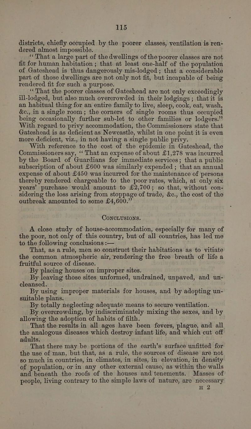 districts, chiefly occupied by the poorer classes, ventilation is ren- dered almost impossible. ‘That a large part of the dwellings of the poorer classes are not fit for human habitation ; that at least one-half of the population of Gateshead is thus dangerously mis-lodged ; that a considerable part of those dwellings are not only not fit, but incapable of being rendered fit for such a purpose. ‘‘That the poorer classes of Gateshead are not only exceedingly ill-lodged, but also much overcrowded in their lodgings ; that it is an habitual thing for an entire family to live, sleep, cook, eat, wash, &c., in a single room; the corners of single rooms thus occupied being occasionally further sub-let to other families or lodgers.” With regard to privy accommodation, the Commissioners state that Gateshead is as deficient as Newcastle, whilst in one point it is even more deficient, viz., in not having a single public privy. ‘With reference to the cost of the epidemic in Gateshead, the Commissioners say, ‘‘ That an expense of about £1,278 was incurred by the Board of Guardians for immediate services; that a public subscription of about £600 was similarly expended ; that an annual expense of about £450 was incurred for the maintenance of persons thereby rendered chargeable to the poor rates, which, at only six years’ purchase would amount to £2,700; so that, without con- sidering the loss arising from stoppage of trade, &c., the cost of the outbreak amounted to some £4,600.” ConcLUSIONS. A close study of house-accommodation, especially for many of the poor, not only of this country, but of all countries, has led me to the following conclusions :— That, as a rule, men so construct their habitations as to vitiate the common atmospheric air, rendering the free breath of life a fruitful source of disease. By placing houses on improper sites. By leaving those sites unformed, undrained, unpaved, and un- cleansed. By using improper materials for houses, and by adopting un- suitable plans. By totally neglecting adequate means to secure ventilation. By overcrowding, by indiscriminately mixing the sexes, and by allowing the adoption of habits of filth. That the results in all ages have been fevers, plague, and all. the analogous diseases which destroy infant life, and which cut off adults. . That there may be portions of the earth’s surface unfitted for the use of man, but that, as a rule, the sources of disease are not so much in countries, in climates, in sites, in elevation, in density of population, or in any other external cause, as within the walls and beneath the roofs of the houses and tenements. Masses of people, living contrary to the simple laws of nature, are necessary H 2