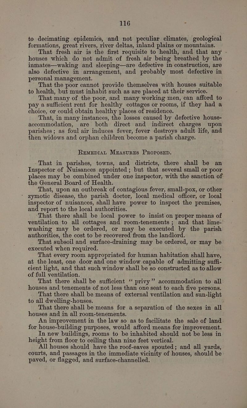 to decimating epidemics, and not peculiar climates, geological formations, great rivers, river deltas, inland plains or mountains. That fresh air is the first requisite to health, and that any - houses which do not admit of fresh air being breathed by the inmates—waking and sleeping—are defective in construction, are also defective in arrangement, and probably most defective in personal management. : That the poor cannot provide themselves with houses suitable to health, but must inhabit such as are placed at their service. That many of the poor, and many working men, can afford to pay a sufficient rent for healthy cottages or rooms, if they had a choice, or could obtain healthy places of residence. That, in many instances, the losses caused by defective house- accommodation, are both direct and indirect charges upon parishes; as foul air induces fever, fever destroys adult life, and then widows and orphan children become a parish charge. REMEDIAL MEASURES PROPOSED. That in parishes, towns, and districts, there shall be an Inspector of Nuisances appointed; but that several small or poor places may be combined under one inspector, with the sanction of the General Board of Health. That, upon an outbreak of contagious fever, small-pox, or other zymotic disease, the parish doctor, local medical officer, or local inspector of nuisances, shall have power to inspect the premises, and report to the local authorities. ‘That there shall be local power to insist on proper means of ventilation to all cottages and room-tenements ; and that lime- washing may be ordered, or may be executed by the parish authorities, the cost to be recovered from the landlord. That subsoil and surface-draining may be ordered, or may be executed when required. That every room appropriated for human habitation shall have, at the least, one door and one window capable of admitting suffi- cient light, and that such window shall be so constructed as to allow of full ventilation. That there shall be sufficient ‘ privy’’ accommodation to all houses and tenements of not less than one seat to each five persons. That there shall be means of external ventilation and sun-light to all dwelling-houses. That there shall be means for a separation of the sexes in all houses and in all room-tenements. An improvement in the law so as to facilitate the sale of land for house-building purposes, would afford means for improvement. In new buildings, rooms to be inhabited should not be less in height from floor to ceiling than nine feet vertical. All houses should have the roof-eaves spouted; and all yards, courts, and passages in the immediate vicinity of houses, should be: paved, or flagged, and surface-channelled.