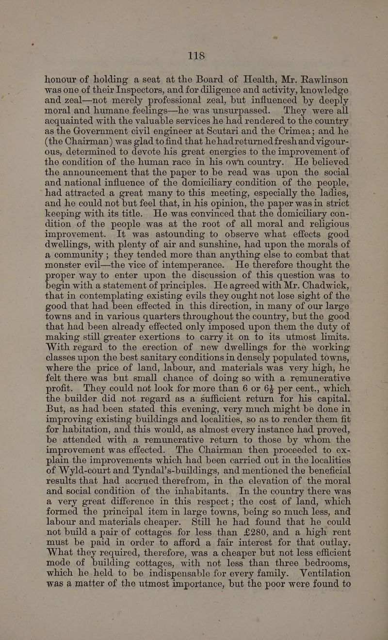 honour of holding a seat atthe Board of Health, Mr. Rawlinson was one of their Inspectors, and for diligence and activity, knowledge and zeal—not merely professional zeal, but influenced by deeply moral and humane feelings—he was unsurpassed. ‘They were all acquainted with the valuable services he had rendered to the country as the Government civil engineer at Scutari and the Crimea; and he (the Chairman) was glad to find that he hadreturned fresh and vigour- ous, determined to devote his great energies to the improvement of the condition of the human race in his own country. He believed the announcement that the paper to be read was upon the social and national influence of the domiciliary condition of the people, had attracted a great many to this meeting, especially the ladies, and he could not but feel that, in his opinion, the paper was in strict keeping with its title. He was convinced that the domiciliary con- dition of the people was at the root of all moral and religious improvement. It was astounding to observe what effects good dwellings, with plenty of air and sunshine, had upon the morals of a community ; they tended more than anything else to combat that monster evil—the vice of intemperance. He therefore thought the proper way to enter upon the discussion of this question was to begin with a statement of principles. He agreed with Mr. Chadwick, that in contemplating existing evils they ought not lose sight of the good that had been effected in this direction, in many of our large towns and in various quarters throughout the country, but the good that had been already effected only imposed upon them the duty of making still greater exertions to carry it on to its utmost limits. With regard to the erection of new dwellings for the working classes upon the best sanitary conditions in densely populated towns, where the price of land, labour, and materials was very high, he felt there was but small chance of doing so with a remunerative rofit. They could not look for more than 6 or 64 per cent., which the builder did not regard as a sufficient return for his capital. But, as had been stated this evening, very much might be done in improving existing buildings and localities, so as to render them fit for habitation, and this would, as almost every instance had proved, be attended with a remunerative return to those by whom the improvement was effected. The Chairman then proceeded to ex- plain the improvements which had been carried out in the localities of Wyld-court and Tyndal’s-buildings, and mentioned the beneficial results that had accrued therefrom, in the elevation of the moral and social condition of the inhabitants. In the country there was a very great difference in this respect; the cost of land, which formed the principal item in large towns, being so much less, and labour and materials cheaper. Still he had found that he could not build a pair of cottages for less than £280, and a high rent must be paid in order to afford a fair interest for that outlay. What they required, therefore, was a cheaper but not less efficient mode of building cottages, with not less than three bedrooms, which he held to be indispensable for every family. Ventilation was a matter of the utmost importance, but the poor were found to