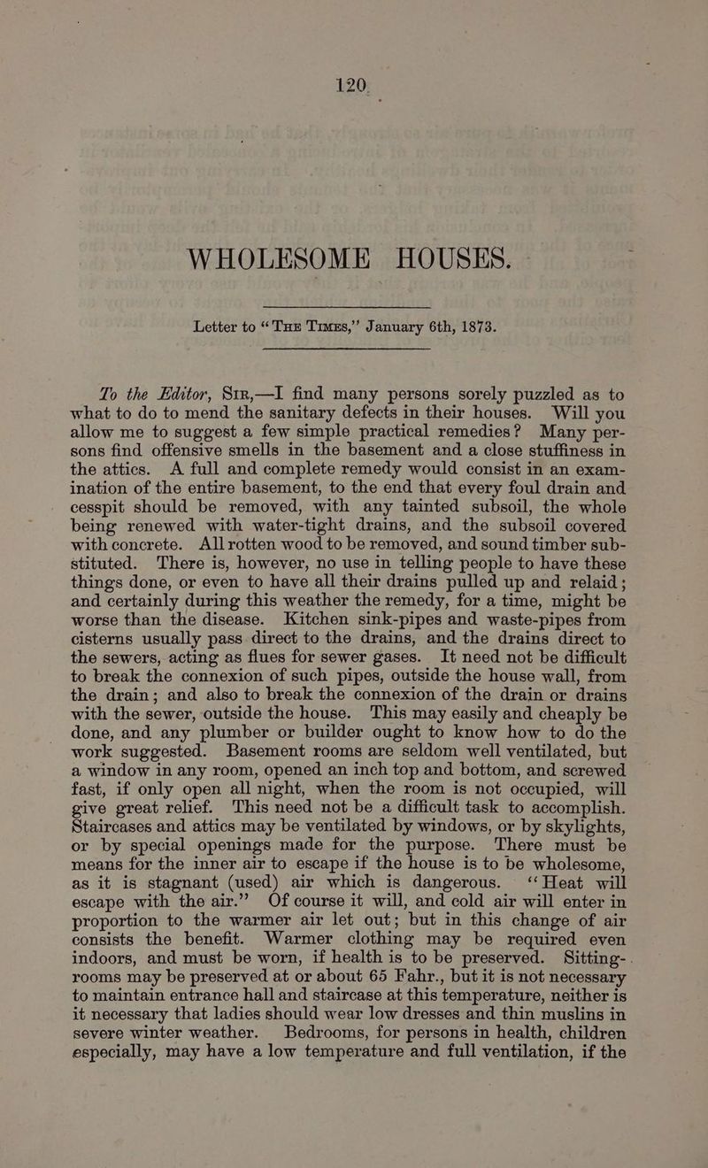 WHOLESOME HOUSES. Letter to “Tu Times,” January 6th, 1873. To the Editor, Stxn,—I find many persons sorely puzzled as to what to do to mend the sanitary defects in their houses. Will you allow me to suggest a few simple practical remedies? Many per- sons find offensive smells in the basement and a close stuffiness in the attics. A full and complete remedy would consist in an exam- ination of the entire basement, to the end that every foul drain and cesspit should be removed, with any tainted subsoil, the whole being renewed with water-tight drains, and the subsoil covered with concrete. All rotten wood to be removed, and sound timber sub- stituted. There is, however, no use in telling people to have these things done, or even to have all their drains pulled up and relaid ; and certainly during this weather the remedy, for a time, might be worse than the disease. Kitchen sink-pipes and waste-pipes from cisterns usually pass direct to the drains, and the drains direct to the sewers, acting as flues for sewer gases. It need not be difficult to break the connexion of such pipes, outside the house wall, from the drain; and also to break the connexion of the drain or drains with the sewer, outside the house. This may easily and cheaply be done, and any plumber or builder ought to know how to do the work suggested. Basement rooms are seldom well ventilated, but a window in any room, opened an inch top and bottom, and screwed fast, if only open all night, when the room is not occupied, will give great relief. This need not be a difficult task to accomplish. Staircases and attics may be ventilated by windows, or by skylights, or by special openings made for the purpose. There must be means for the inner air to escape if the house is to be wholesome, as it is stagnant (used) air which is dangerous. ‘‘Heat will escape with the air.” Of course it will, and cold air will enter in proportion to the warmer air let out; but in this change of air consists the benefit. Warmer clothing may be required even indoors, and must be worn, if health is to be preserved. Sitting-. rooms may be preserved at or about 65 Fahr., but it is not necessary to maintain entrance hall and staircase at this temperature, neither is it necessary that ladies should wear low dresses and thin muslins in severe winter weather. Bedrooms, for persons in health, children especially, may have a low temperature and full ventilation, if the